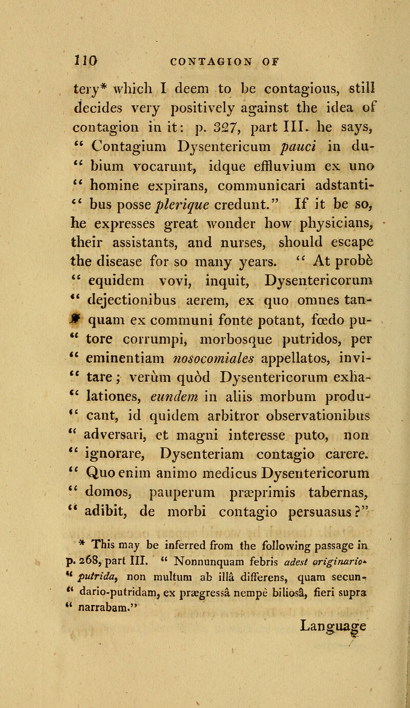 tery* which I deem to be contagious, still decides very positively against the idea of contagion in it: p. 3Q7, part IIL he says, Contagium Dysentericum pauci in du- ** bium vocarunt, idque effluvium ex uno ** homine expirans, communicari adstanti- '* bus posse plerique credunt. If it be so, he expresses great wonder how physicians, their assistants, and nurses, should escape the disease for so many years. At prob^ equidem vovi, inquit, Dysentericorum ** dejectionibus aerem, ex quo omnes tan^ 0 quam ex communi fonte potant, foedo pu- tore corrumpi, morbosque putridos, per ** eminentiam nosocomiales appellatos, invi- ** tare; verum qu6d Dysentericorum exha- *' lationes, eundem in aliis morbum produ- *' cant, id quidem arbitror observationibus adversari, et magni interesse puto, non ** ignorare, Dysenteriam contagio carere. *' Quoenim animo medicus Dysentericorum ** domos, pauperum prasprimis tabernas, ** adibit, de morbi contagio persuasus? * This may be inferred from the following passage in p. 268, part III. Nonnunquam febris adest originario'^ ** putridOf non multum ab ilia difFerens, quam secun-? *' dario-putridam, ex praegressa nempe biliosa, fieri supra *' narrabam. Language