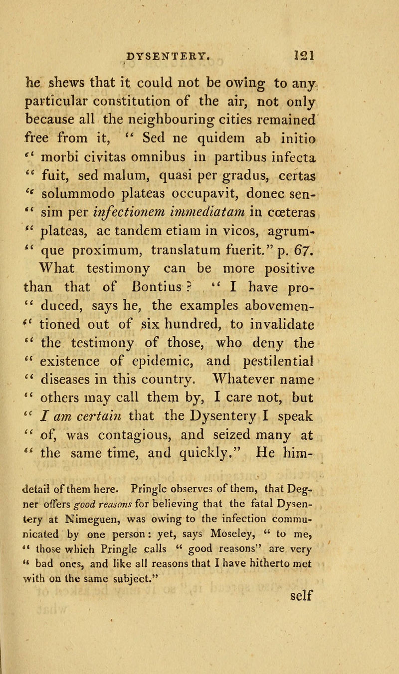 he jshews that it could not be owing to any particular constitution of the air, not only because all the neighbouring cities remained free from it, '^ Sed ne quidem ab initio morbi civitas omnibus in partibus infecta fuit, sed malum, quasi per gradus, certas *' solummodo plateas occupavit, donee sen- ** sim per infectionem immediatam in coeteras plateas, ac tandem etiam in vicos, agrum- *' que proximum, translatum fuerif'p. 67» What testimony can be more positive than that of Bontius ? I have pro- ** duced, says he, the examples abovemen- *' tioned out of six hundred, to invalidate '* the testimony of those, who deny the existence of epidemic, and pestilential *' diseases in this country. Whatever name *' others may call them by, I care not, but '' I am certain that the Dysentery I speak *' of, was contagious, and seized many at '* the same time, and quickly. He him- detaii of them here. Pringle observes of them, that Deg- ner offers good reasons for believing that the fatal Dysen- tery at Nimeguen, was owing to the infection commu- nicated by one person: yet, says Moseley, to me, ** those which Pringle calls good reasons are very •' bad ones, and like all reasons that I have hitherto met with on the same subject. self