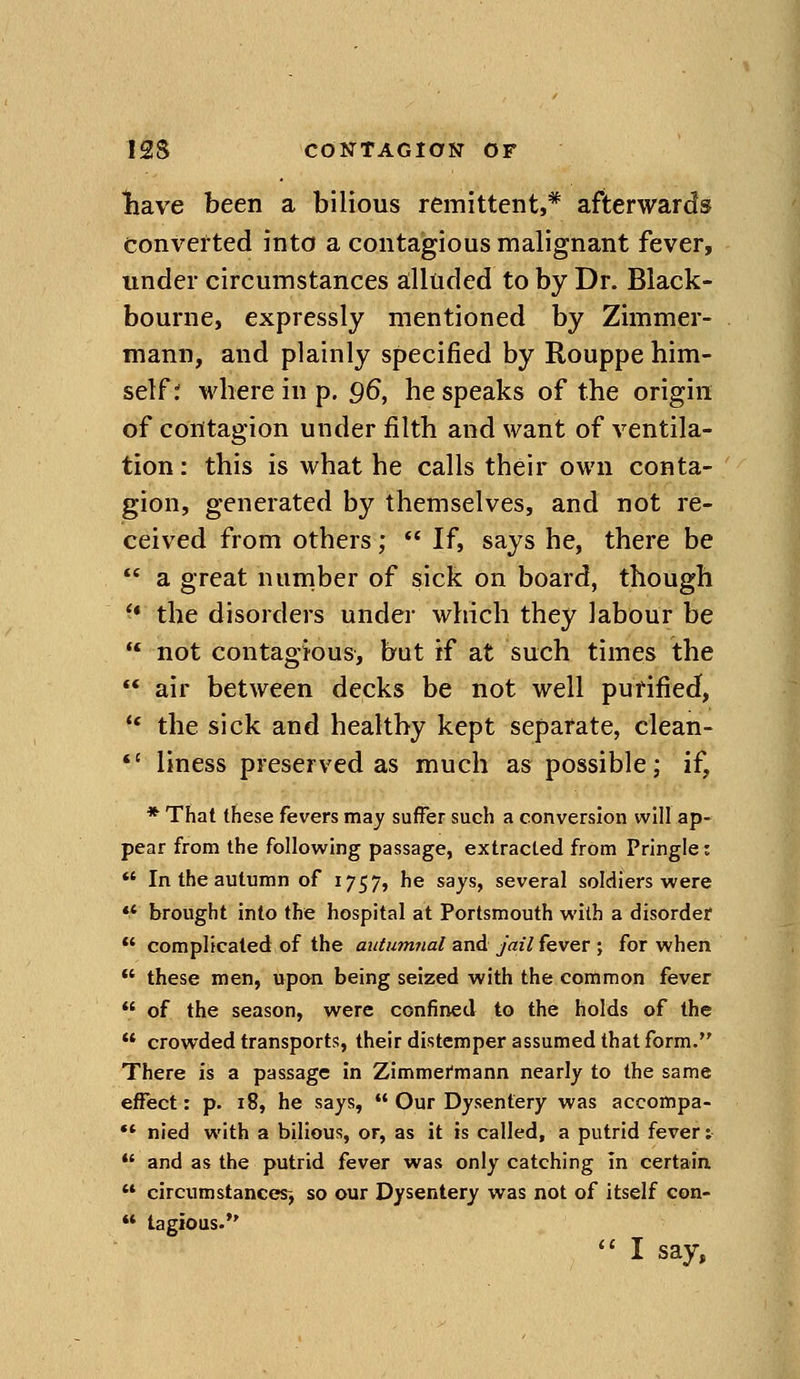 Ihave been a bilious remittent,* afterwards converted into a contagious malignant fever, under circumstances a:lluded to by Dr. Black- bourne, expressly mentioned by Zimmer- mann, and plainly specified by Rouppe him- self r where in p. 96, bespeaks of the origin of contagion under filth and want of ventila- tion : this is what he calls their own conta- gion, generated by themselves, and not re- ceived from others; If, says he, there be a great number of sick on board, though '* the disorders undei' which they labour be not contagious, but if at such times the air between decks be not well purified, ** the sick and healthy kept separate, clean- *' liness preserved as much as possible; if, * That these fevers may suffer such a conversion will ap- pear from the following passage, extracted from Pringle: In the autumn of 1757, he says, several soldiers were ** brought into the hospital at Portsmouth with a disorder complicated of the autumnal and jail fever ; for when these men, upon being seized with the common fever of the season, were confined to the holds of the crowded transports, their distemper assumed that form. There is a passage in Zimmermann nearly to the same effect: p. 18, he says, Our Dysentery was accompa- •* nied with a bilious, or, as it is called, a putrid fever; and as the putrid fever was only catching in certain '* circumstances-, so our Dysentery was not of itself con- tagious. I say,