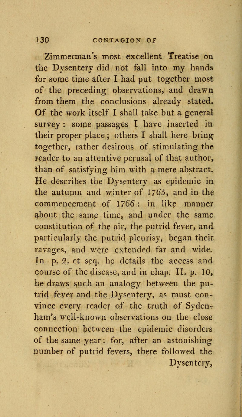 Zimmerman's most excellent Treatise on the Dysentery did not fall into my hands for some time after I had put together most of the preceding observations, and drawn from them the conclusions already stated. Of the work itself I shall take but a general survey ; some passages I have inserted in their proper place; others I shall here bring together, rather desirous of stimulating the reader to an attentive perusal of that author, than of satisfying him with p, mere abstract. He describes the Dysentery as epidemic in the autumn and winter of 17^5, d^nd in the commencement of 1766: in like manner ^bout the same time, and under the same constitution of the air, the putrid fever, and particularly the putrid pleurisy, began their ravages, and were extended far and wide. In p. 2. et seq. he details the access and course of the disease, and in chap. II. p. 10, he draws s^uch an analogy bet^veen the pu- trid fever and the Dysentery, as must con- vince every reader of the truth of Syden- harn's well-known observations on the close connection between the epidemic disorders of the same year: for, after an astonishing number of putrid fevers, there followed the Dysentery,