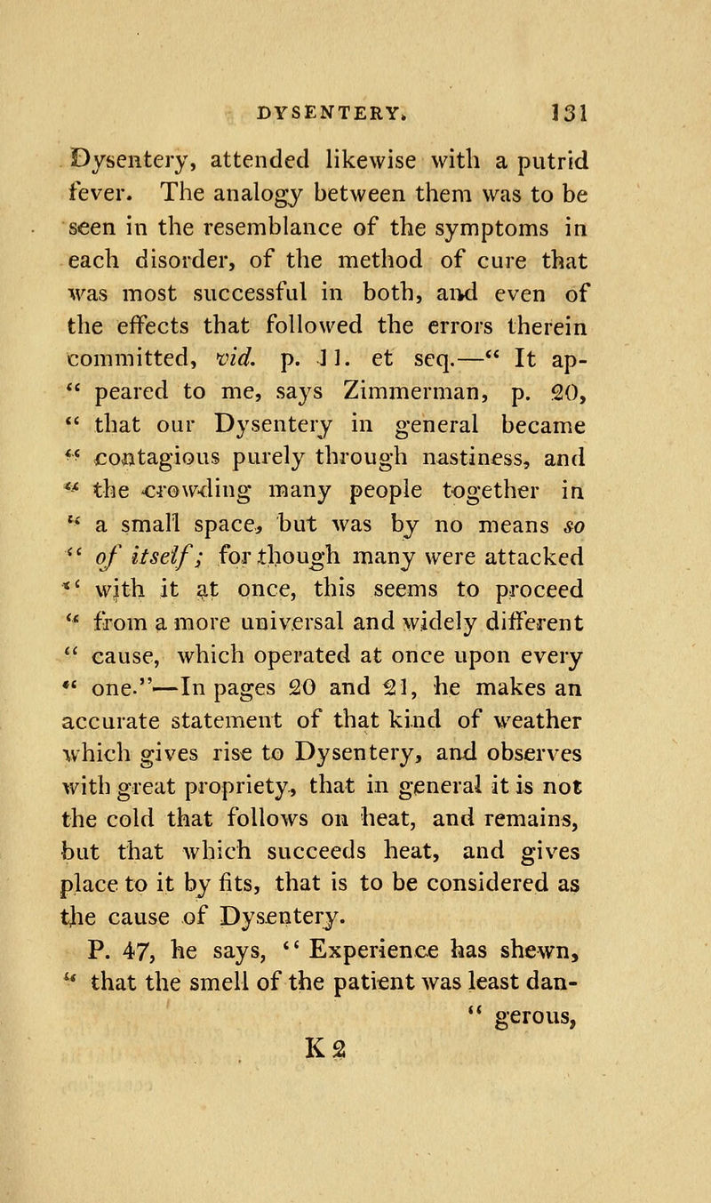 Dysentery, attended likewise with a putrid fever. The analogy between them was to be seen in the resemblance of the symptoms in each disorder, of the method of cure that was most successful in both, aiKl even of the effects that followed the errors therein committed, vid. p. J I. et seq.— It ap- peared to me, says Zimmerman, p. 20, that our Dysentery in general became ^^ contagious purely through nastiness, and ** the crowding many people together in ** a small space, but was by no means so *' of itself; for though many were attacked *' wjth it ;^t once, this seems to proceed ** from a more universal and widely different cause, which operated at once upon every *' one.—In pages 20 and ^1, he makes an accurate statement of that kind of weather which gives rise to Dysentery, and observes with great propriety, that in general at is not the cold that follows on heat, and remains, but that which succeeds heat, and gives place to it by fits, that is to be considered as the cause of Dysentery. P. 47, he says, Experience has shewn, ^ that the smell of the patient was least dan- ** gerous, KS