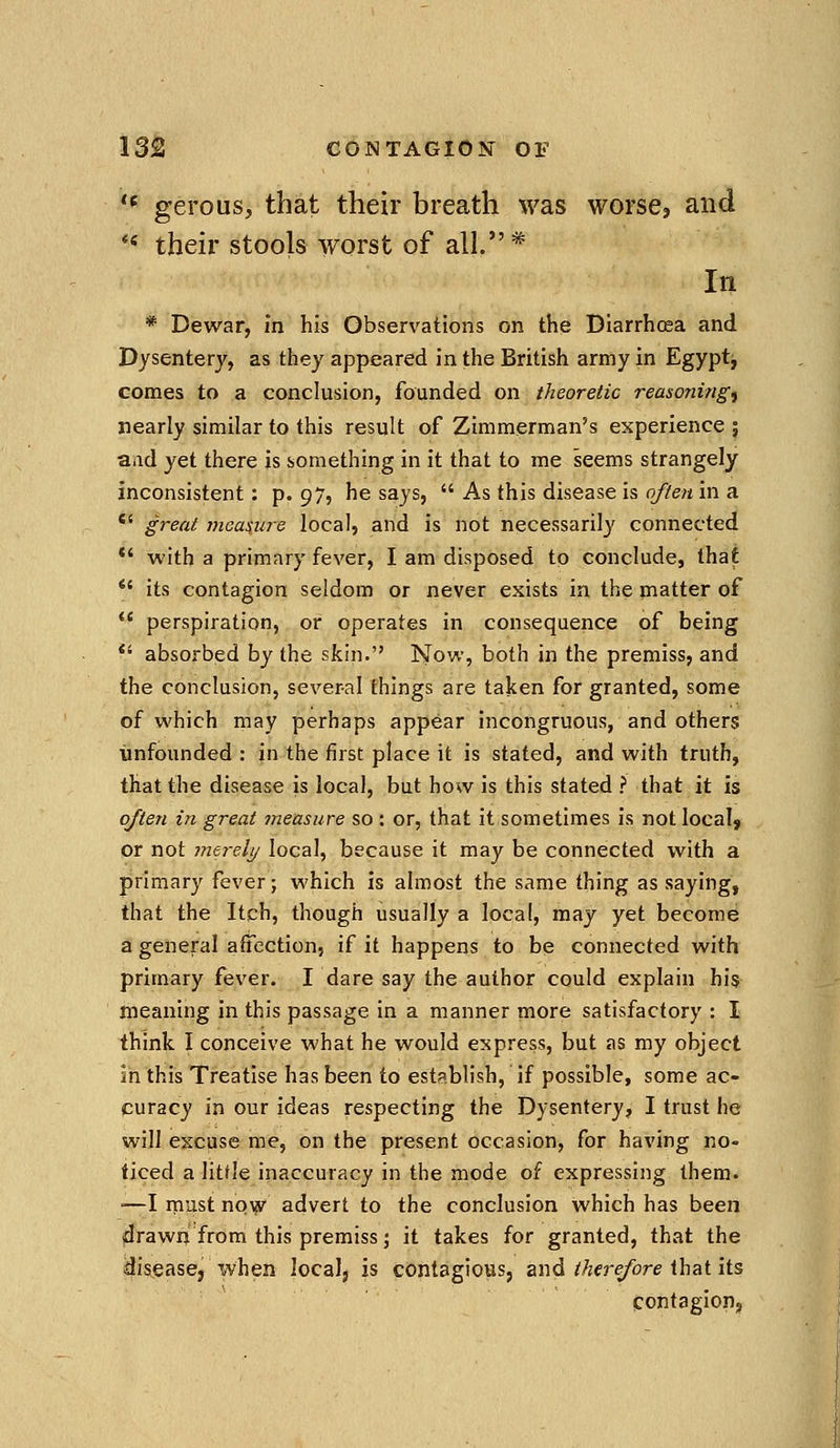 '* gerous, that their breath was worse, and *' their stools worst of all.* In * Dewar, in his Observations on the Diarrhoea and Dysentery, as they appeared in the British army in Egypt^ comes to a conclusion, founded on theoretic reasonings nearly similar to this result of Zimmerman's experience ; aiid yet there is something in it that to me seems strangely inconsistent; p. 97? he says, As this disease is often in a great measure local, and is not necessarily connected *' with a primary fever, I am disposed to conclude, that *' its contagion seldom or never exists in the matter of perspiration, or operates in consequence of being *' absorbed by the skin. Now, both in the premiss, and the conclusion, several things are taken for granted, some of which may perhaps appear incongruous, and others unfounded : in the first place it is stated, and with truth, that the disease is local, but how is this stated ? that it is often in great tneasure so : or, that it-sometimes is not localj or not merely local, because it may be connected with a primary fever; which is almost the same thing as saying, that the Itch, though usually a local, may yet become a general affection, if it happens to be connected with primary fever. I dare say the author could explain hi$ meaning in this passage in a manner more satisfactory : I think I conceive what he would express, but as my object in this Treatise has been to establish, if possible, some ac- curacy in our ideas respecting the Dysentery, I trust he will excuse me, on the present occasion, for having no- ticed a little inaccuracy in the mode of expressing them. '—I rnust now advert to the conclusion which has been drawn from this premiss; it takes for granted, that the idiseascj when localj is contagious, and/Afj-e/bre that its contagion.