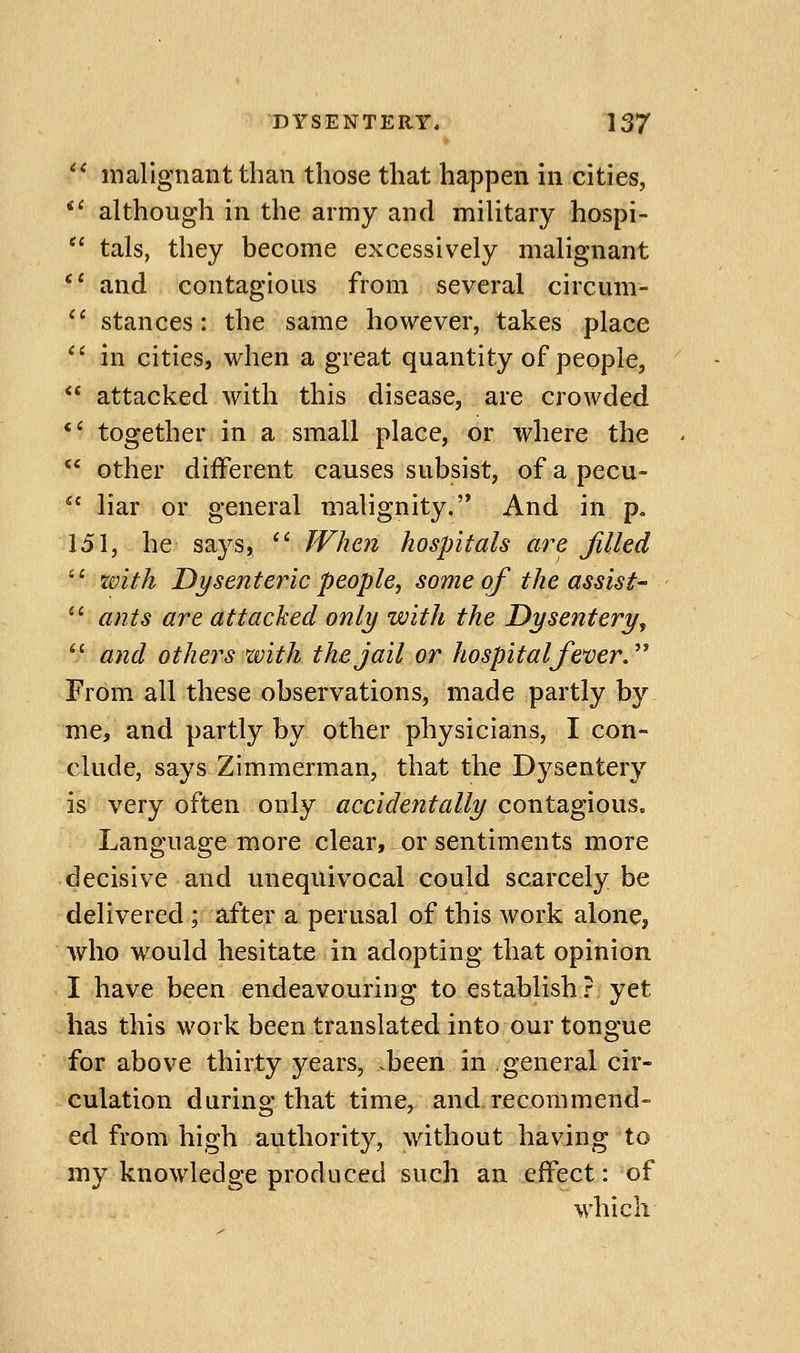 '^ malignant than those that happen in cities, *' although in the army and military hospi- tals, they become excessively malignant *' and contagious from several circum- '' stances: the same however, takes place in cities, when a great quantity of people, attacked with this disease, are crowded *' together in a small place, or where the other different causes subsist, of a pecu- liar or general malignity. And in p. 151, he says, ^' When hospitals are filled with Dysenteric people, some of the assist- ants are attacked only with the Dysentery^ '' and others with the jail or hospitalfever.'' From all these observations, made partly by me, and partly by other physicians, I con- clude, says Zimmerman, that the Dysentery is very often only accidentally contagious^ Language more clear, or sentiments more decisive and unequivocal could scarcely be delivered ; after a perusal of this work alone, Avho would hesitate in adopting that opinion I have been endeavouring to establish? yet has this work been translated into our tongue for above thirty years, been in general cir- culation during that time, and recommend- ed from high authority, without having to my knowledge produced such an effect: of which