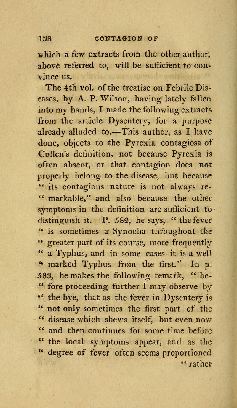 which a few extracts from the other author, above referred to, will be sufficient to con- vince us. The 4 th vol. of the treatise on Febrile Dis- eases, by A. P. Wilson, having lately fallen into my hands, I made the following extracts from the article Dysentery, for a purpose already alluded to.—This author, as I have done, objects to the Pyrexia contagiosa of Cullen's definition, not because Pyrexia rs often absent, or that contagion does not properly belong to the disease, but because ** its contagious nature is not always re- ** markable, and also because the other s^^mptoms in the definition are sufficient to distinguish it. P. 582, he says, *'the fever ** is sometimes a Synocha throughout the ** greater part of its course, more frequently ** a Typhus, and in some eases it is a well *' marked Typhus from the first. In p. 583, he makes the following remark, *' be- ** fore proceeding further I may observe by •* the bye, that as the fever in Dysentery is not only sometimes the first part of the ** disease which shews itself, but even,now ** and then continues for some time before ** the local symptoms appear, and as the *'' degree of fever often seems proportioned rather