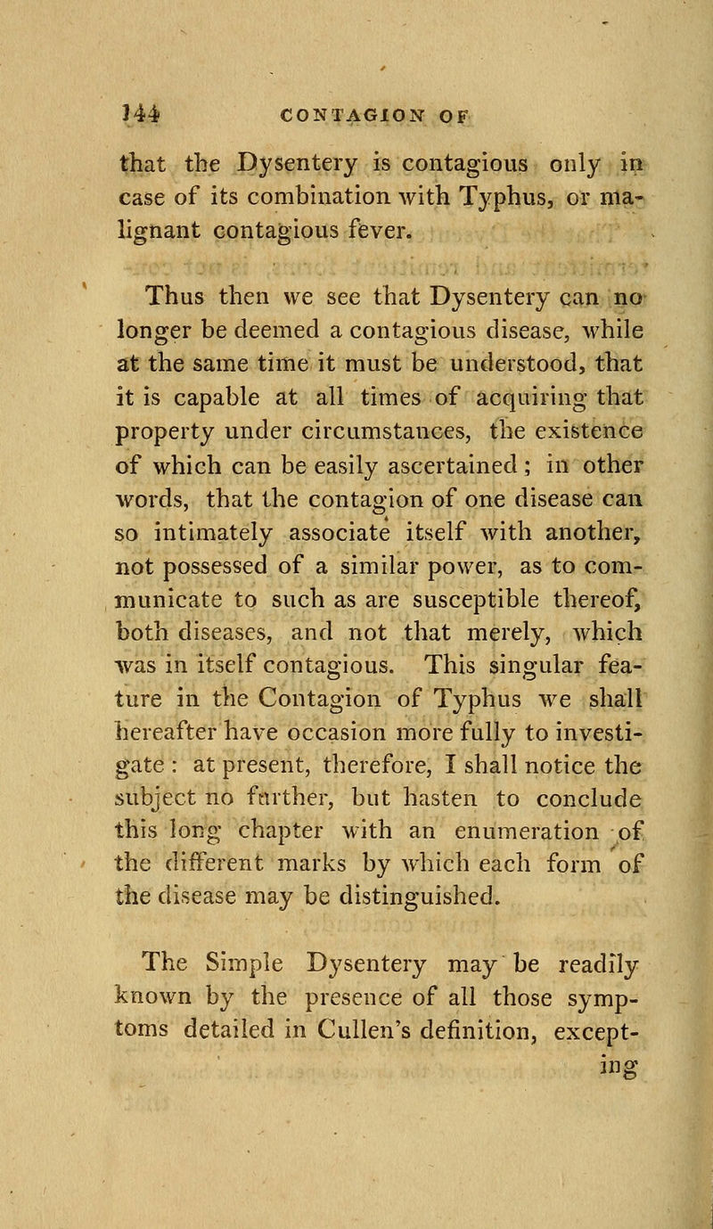 that the Dysentery is contagious only in case of its combination with Typhus, or ma- lignant contagious fever. Thus then we see that Dysentery can no longer be deemed a contagious disease, while at the same time it must be understood, that it is capable at all times of acquiring that property under circumstances, the existence of which can be easily ascertained ; in other words, that the contagion of one disease can so intimately associate itself with another, not possessed of a similar power, as to com- municate to such as are susceptible thereof, both diseases, and not that merely, which was in itself contagious. This singular fea- ture in the Contagion of Typhus we shall hereafter have occasion more fully to investi- gate : at present, therefore, I shall notice the subject no farther, but hasten to conclude this long chapter with an enumeration of the diiferent marks by which each form of the disease may be distinguished. The Simple Dysentery may be readily known by the presence of all those symp- toms detailed in Cullen's definition, except- ing