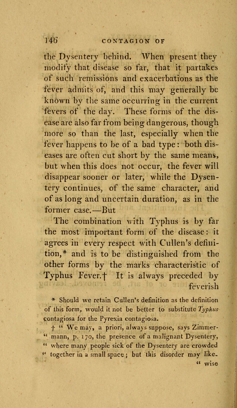 the Dysentery behind. When present they modify that disease so far, that it partakes of such remissions and exacerbations as the fever admits of, and this may generally be known by the same occurring in the current fevers of the day. These forms of the dis- ease are also far from being dangerous, though more so than the last, especially when the fev^er happens to be of a bad type: both dis- eases are often cut short by the same means, but when this does not occur, the fever will disappear sooner or later, while the Dysen- tery continues, of the same character, and of as long and uncertain duration, as in the former case.—But The combination with Typhus is by far the most important form of the disease: it agrees in every respect with CuUen's defini- tion,* and is to be distinguished from the other forms by the marks characteristic of Typhus Fever, f It is always preceded by feverish * Should we retain Cullen's definition as the definition of this form, would it not be better to substitute Typhus contagiosa for the Pyrexia contagiosa. f We may, a priori, always suppose, says Zimmer- mann, p. 170, the presence of a mah'gnant Dysentery, where many people sick of the Dysentery are crowded ** together in a small space J but this disorder may like. <' wise