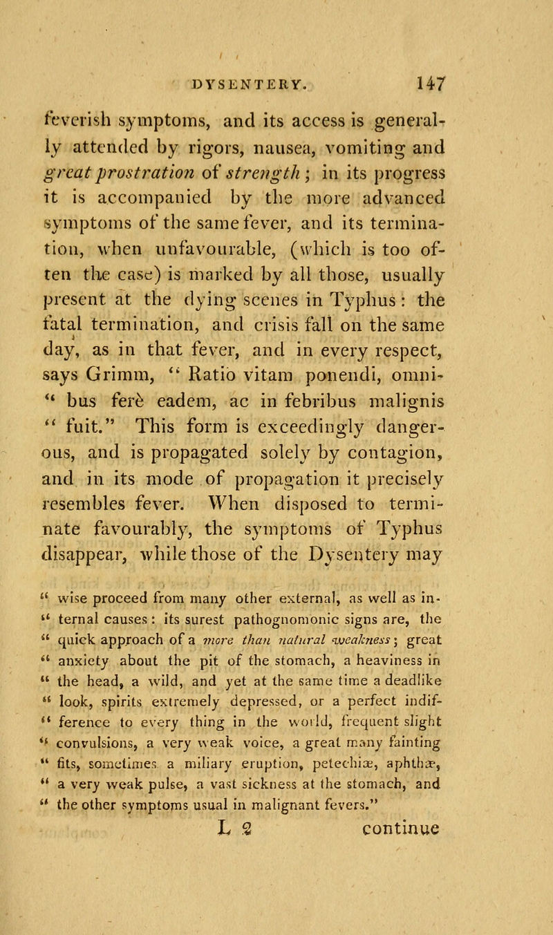 feverish symptoms, and its access is general- ly attended by rigors, nausea, vomiting and great prostration oH strength; in its progress it is accompanied by the more advanced symptoms of the same fever, and its termina- tion, when unfavourable, (which is too of- ten the case) is marked by all those, usually present at the dying scenes in Typhus : the fatal termination, and crisis fall on the same i day, as in that fev^er, and in every respect, says Grimm, Ratio vitam ponendi, omni- ** bus fer^ eadem, ac in febribus malignis *' fuit. This form is exceedingly danger- ous, and is propagated solely by contagion, and in its mode of propagation it precisely resembles fever. When disposed to termi- nate favourably, the symptoms of Typhus disappear, while those of the Dysentery may wise proceed from many other external, as well as in- terna! causes : its surest pathognomonic signs are, the quick approach of a more than natural ivealcness; great *' anxiety about the pit of the stomach, a heaviness in the head, a wild, and yet at the same time a deadlike look, spirits extremely depressed, or a perfect indif- *' ference to every thing in the woild, frequent slight *' convulsions, a very weak voice, a great many fainting *' (its, sometimes a miliary eruption, petechias, aphtha-, *' a very weak pulse, a vast sickness at the stomach, and the other symptoms usual in malignant fevers. L 2 continue