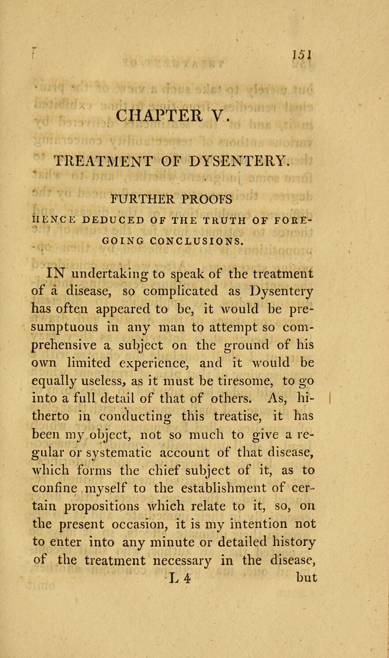 CHAPTER V. TREATMENT OF DYSENTERY. FURTHER PROOFS ilENCE DEDUCED OF THE TRUTH OF FORE- GOING CONCLUSIONS. IN undertaking to speak of the treatment of a disease, so complicated as Dysentery has often appeared to be, it would be pre- sumptuous in any man to attempt so com- prehensive a subject on the ground of his own limited experience, and it would be equally useless, as it must be tiresome, to go into a full detail of that of others. As, hi- therto in conducting this treatise, it has been my object, not so much to give a re- gular or systematic account of that disease, which forms the chief subject of it, as to confine myself to the establishment of cer- tain propositions which relate to it, so, on the present occasion, it is my intention not to enter into any minute or detailed history of the treatment necessary in the disease, L 4t but