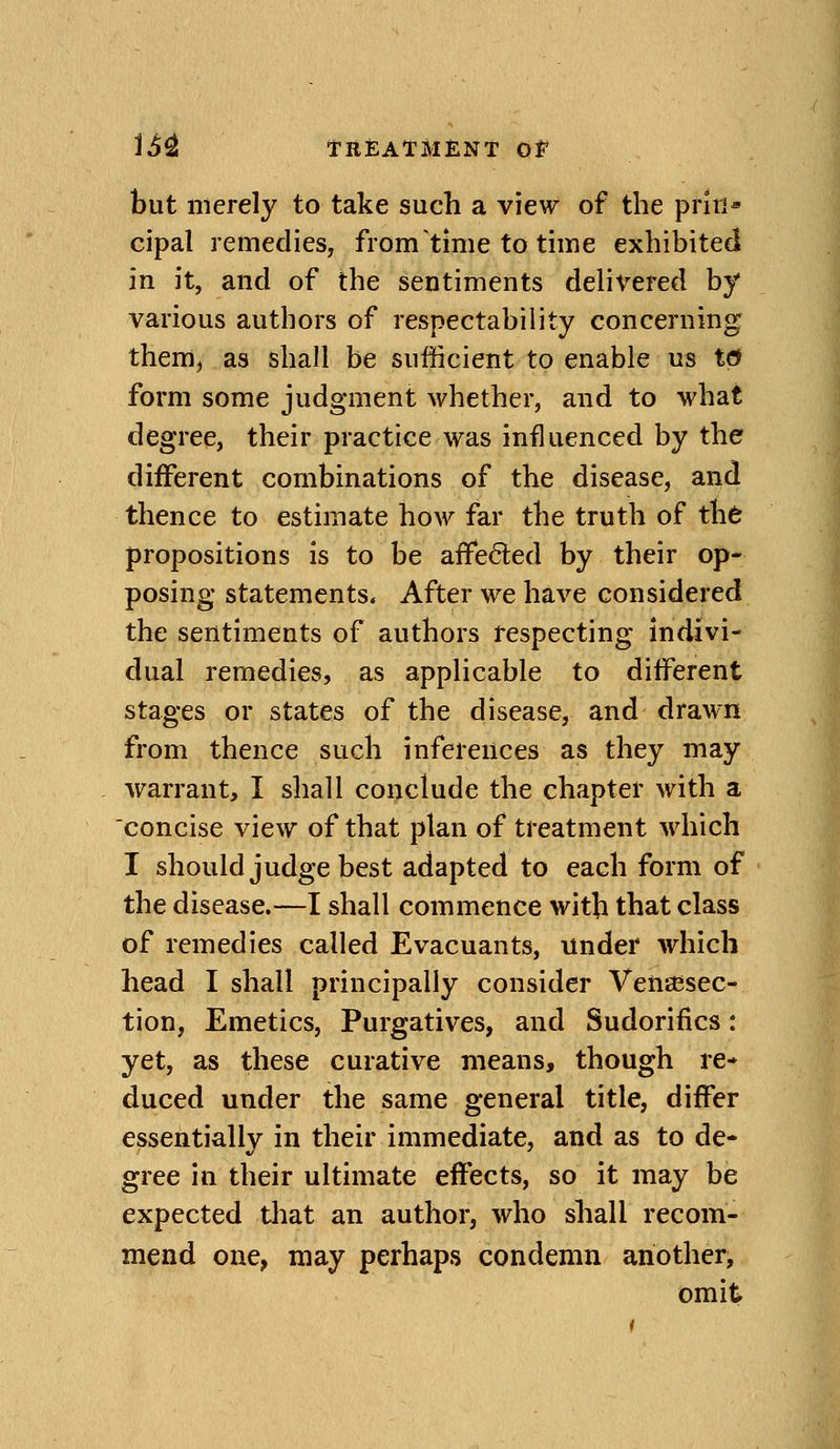 but merely to take such a view of the priri* cipal remedies, from time to time exhibited in it, and of the sentiments dehvered by various authors of respectability concerning them, as shall be sufficient to enable us to form some judgment whether, and to what degree, their practice was influenced by the different combinations of the disease, and thence to estimate how far the truth of th6 propositions is to be affeded by their op- posing statements. After we have considered the sentiments of authors respecting indivi- dual remedies, as applicable to different stages or states of the disease, and drawn from thence such inferences as they may warrant, I shall conclude the chapter with a concise view of that plan of treatment which I should judge best adapted to each form of the disease.—I shall commence with that class of remedies called Evacuants, under which head I shall principally consider VeUEBsec- tion, Emetics, Purgatives, and Sudorifics: yet, as these curative means, though re- duced under the same general title, differ essentially in their immediate, and as to de- gree in their ultimate effects, so it may be expected tliat an author, who shall recom- mend one, may perhaps condemn another, omit