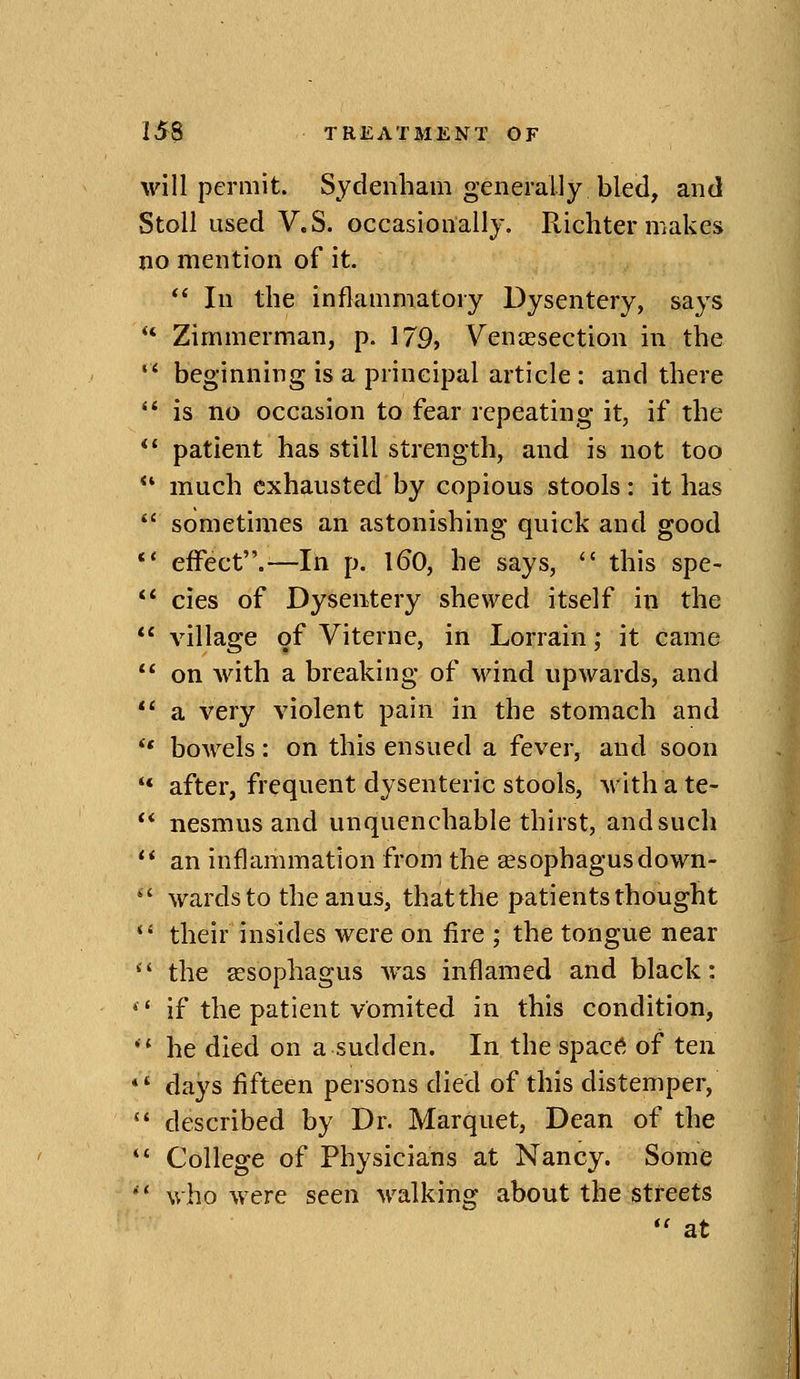 will permit. Sydenham generally bled, and Stoll used V.S. occasionally. Richter makes no mention of it. In the inflammatory Dysentery, says *' Zimmerman, p. 179, Veniesection in the beginning is a principal article : and there ** is no occasion to fear repeating it, if the *' patient has still strength, and is not too ** much exhausted by copious stools: it has sometimes an astonishing quick and good *' effect.'—In p. l60, he says, this spe- ** cies of Dysentery shewed itself in the village of Viterne, in Lorrain; it came on with a breaking of wind upwards, and a very violent pain in the stomach and *' bowels: on this ensued a fever, and soon ** after, frequent dysenteric stools, with a te- ** nesmus and unquenchable thirst, and such an inflammation from the oesophagus down- ' wards to the anus, that the patients thought *' their insides were on fire ; the tongue near the assophagus was inflamed and black: '' if the patient vomited in this condition, ** he died on a sudden. In the spac6 oi^ ten *' days fifteen persons died of this distemper, '' described by Dr. Marquet, Dean of the College of Physicians at Nancy. Some who were seen walking about the streets *' at