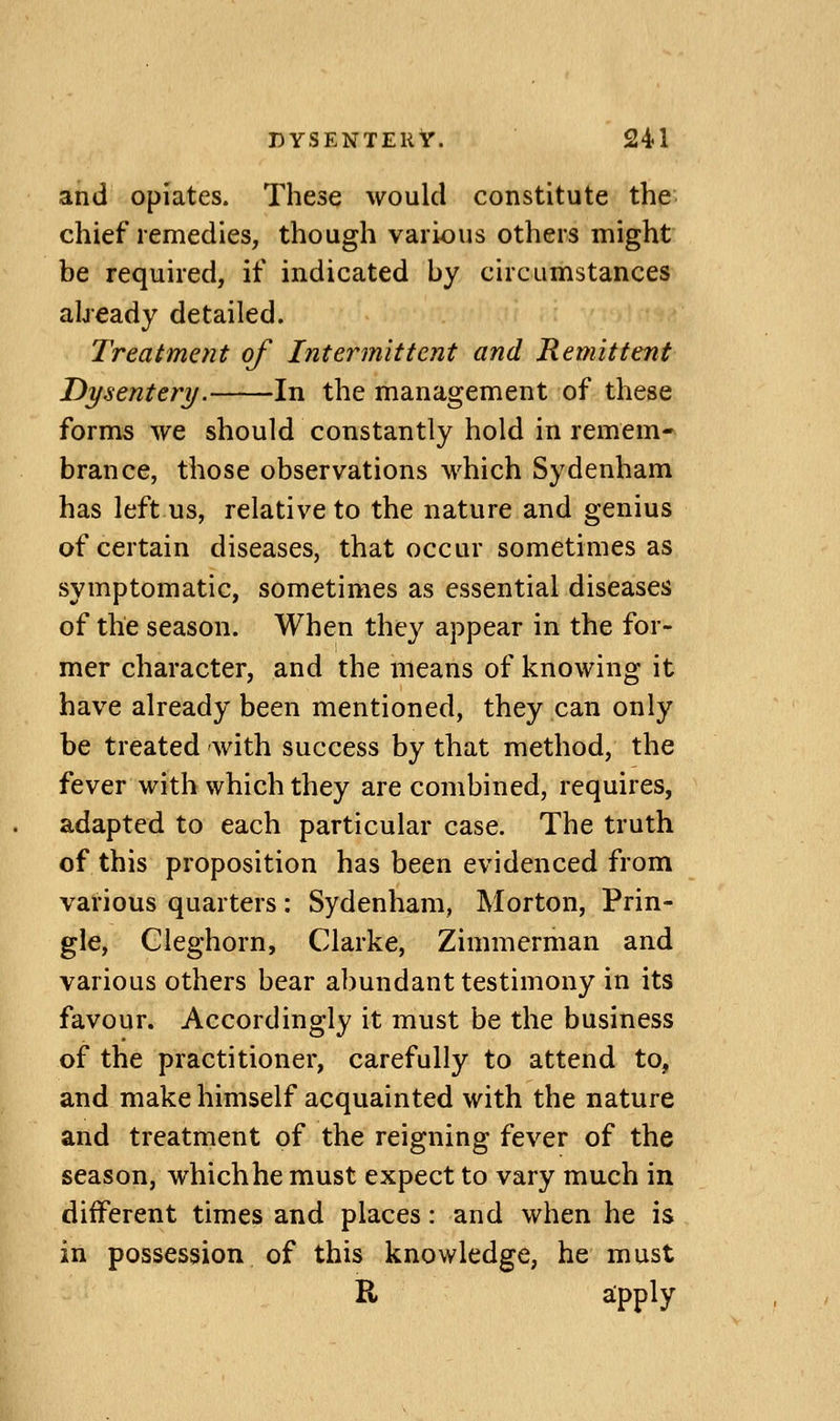 and opiates. These would constitute the chief remedies, though various others might be required, if indicated by circumstances abeady detailed. Treatment of Intermittent and Remittent Dysentery. In the management of these forms we should constantly hold in remem- brance, those observations which Sydenham has left us, relative to the nature and genius of certain diseases, that occur sometimes as symptomatic, sometimes as essential diseases of the season. When they appear in the for- mer character, and the means of knowing it have already been mentioned, they can only be treated with success by that method, the fever with which they are combined, requires, adapted to each particular case. The truth of this proposition has been evidenced from vai'ious quarters: Sydenham, Morton, Prin- gle, Gleghorn, Clarke, Zimmerman and various others bear abundant testimony in its favour. Accordingly it must be the business of the practitioner, carefully to attend to, and make himself acquainted with the nature and treatment of the reigning fever of the season, whichhe must expect to vary much in different times and places: and when he is in possession of this knowledge, he must R a;pply