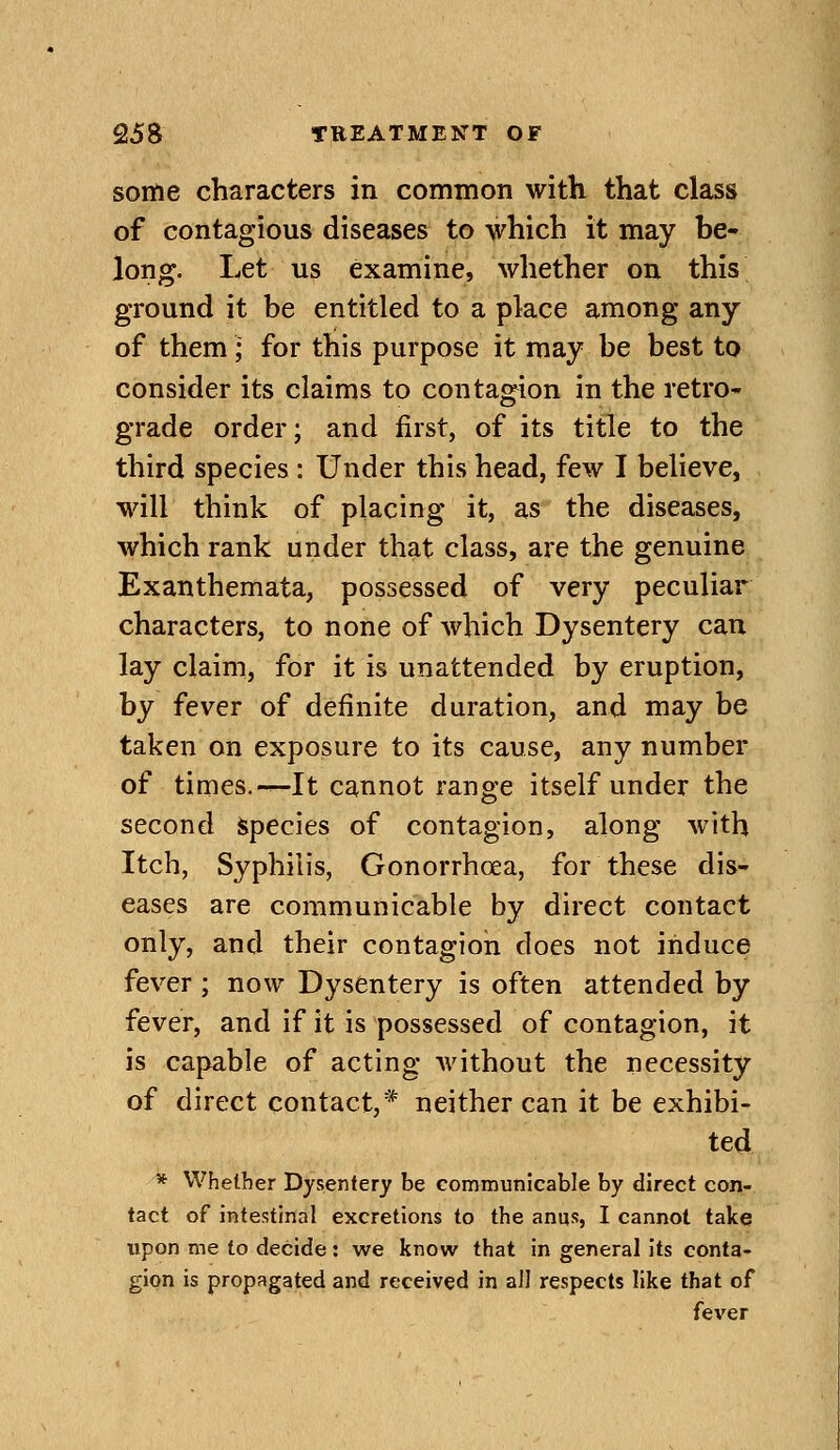 some characters in common with that class of contagious diseases to which it may be- long. Let us examine, whether on this ground it be entitled to a place among any of them; for this purpose it may be best to consider its claims to contagion in the retro- grade order; and first, of its title to the third species: Under this head, few I believe, will think of placing it, as the diseases, which rank under that class, are the genuine Exanthemata, possessed of very peculiar characters, to none of which Dysentery can lay claim, for it is unattended by eruption, by fever of definite duration, and may be taken on exposure to its cause, any number of times.-^It cannot range itself under the second species of contagion, along with Itch, Syphilis, Gonorrhoea, for these dis- eases are communicable by direct contact only, and their contagion docs not induce fever ; now Dysentery is often attended by fever, and if it is possessed of contagion, it is capable of acting without the necessity of direct contact,* neither can it be exhibi- ted * Whether Dysentery be communicable by direct con- tact of intestinal excretions to the anus, I cannot take upon me to decide: we know that in general its conta- gion is propagated and received in all respects like that of fever