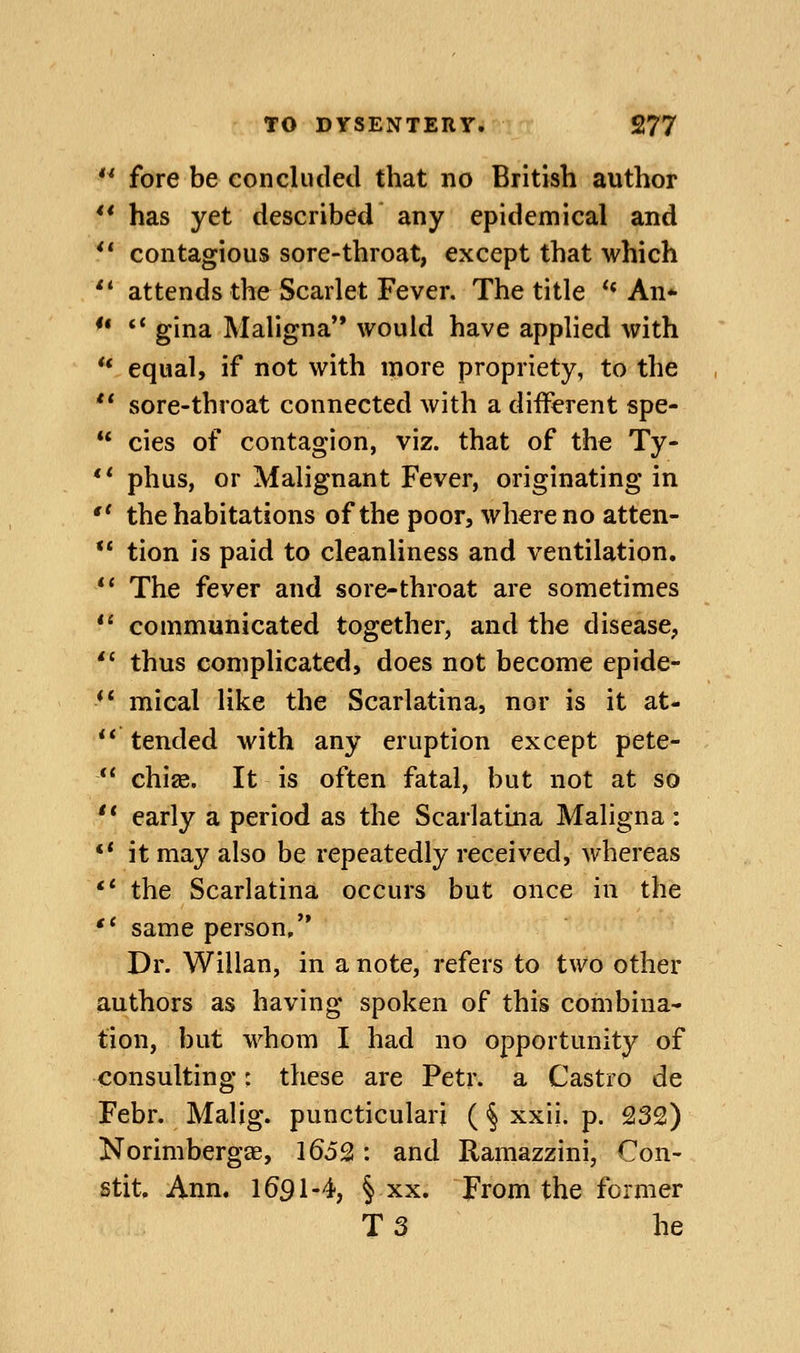 ** fore be concluded that no British author ** has yet described any epidemical and ** contagious sore-throat, except that which ** attends the Scarlet Fever. The title ** An* ** *' gina Maligna'* would have applied with ** equal, if not with more propriety, to the ** sore-throat connected with a diiferent spe-  cies of contagion, viz. that of the Ty- ** phus, or Malignant Fever, originating in  the habitations of the poor, where no atten- ** tion is paid to cleanliness and ventilation. *' The fever and sore-throat are sometimes *' communicated together, and the disease,  thus complicated, does not become epide- *' mical like the Scarlatina, nor is it at- ** tended with any eruption except pete- *' chise. It is often fatal, but not at so  early a period as the Scarlatina Maligna: ** it may also be repeatedly received, whereas ** the Scarlatina occurs but once in the ** same person, Dr. Willan, in a note, refers to two other authors as having spoken of this combina- tion, but whom I had no opportunity of consulting: these are Petr. a Castro de Febr. Malig. puncticulari (§ xxii. p. 232) Norimbergae, 1652: and Ramazzini, Con- stit. Ann. 1691-4, § xx. From the former T 3 he