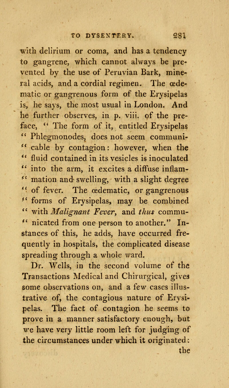 with delirium or coma, and has a tendency to gangrene, which cannot always be pre- vented bv the use of Peruvian Bark, mine- ral acids, and a cordial regimen. The oede- matic or gangrenous form of the Erysipelas is, he says, the most usual in London. And he further observes, in p. viii. of the pre- face, *' The form of it, entitled Erysipelas *' Phlegmonodes, does not seem communi-  cable by contagion: however, when the '* fluid contained in its vesicles is inoculated ** into the arm, it excites a diffuse inflam- ^' mation and- swelling, with a slight degree *' of fever. The oedematic, or gangrenous *' forms of Erysipelas, may be combined *' \Yit\i Malignant Fever^ and thus commu- ** nicated from one person to another. In- stances of this, he adds, have occurred fre- quently in hospitals, the complicated disease spreading through a whole ward. Dr. Wells, in the second volume of the Transactions Medical and Chirurgical, gives some observations on, and a few cases illus- trative of, the contagious nature of Erysi- pelas. The fact of contagion he seems to prove in a manner satisfactory enough, but we have very little room left for judging of the circumstances under which it originated: the