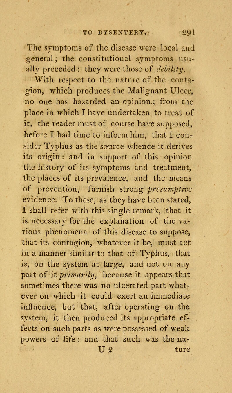 The symptoms of the disease were local and general; the constitutional s3miptoms usu- ally preceded : they were those of debility. With respect to the nature of the conta- gion, which produces the Malignant Ulcer, no one has hazarded an opinion.; from the place in which I have undertaken to treat of it, the reader must of course have supposed, before I had time to inform him, that I con- sider Typhus as the source whence it derives its origin: and in support of this opinion the history of its symptoms and treatment, the places of its prevalence, and the means of prevention, furnish strong presumptive evidence. To these, as they have been stated, I shall refer with this single remark, that it is necessary for the explanation of the va- rious phenomena of this disease to suppose, that its contagion, whatever it be, must act in a manner similar to that of Typhus, that is, on the system at large, and not on any part of it primarily J because it appears that sometimes there was no ulcerated part what- ever on which it could exert an immediate influence, but that, after operating on the system, it then produced its appropriate ef- fects on such parts as were possessed of weak powers of life : and that such was the na- U 2 ture