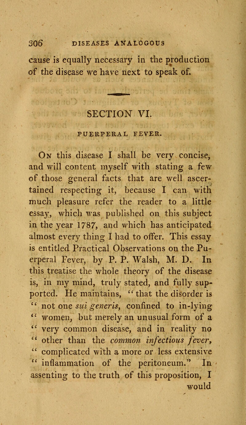 cause is equally necessary in the production of the disease we have next to speak of. SECTION VI. PUERPERAL FEVER. On this disease I shall be very concise, and will content myself with stating a few of those g-eneral facts that are well ascer- tamed respecting it, because I can with much pleasure refer the reader to a little essay, which was published on this subject in the year 1787, and which has anticipated almost every thing I had to offer. This essay is entitled Practical Observations on the Pu- erperal Fever, by P. P. Walsh, M. D. In this treatise the whole theory of the disease is, in my mind, truly stated, and fully sup- ported. He maintains,  that the disorder is  not one sui generis, confined to in-lying ** women, but merely an unusual form of a *' very common disease, and in reality no *' other than the common infectious fever, ^' complicated with a more or less extensive  inflammation of the peritoneum. In assenting to the truth of this proposition, I would