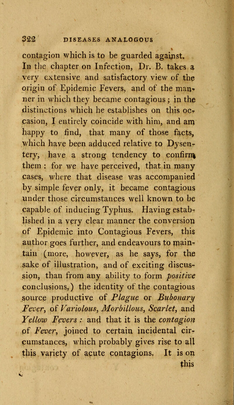 contagion which is to be guarded against. In the chapter on Infection, Dr. B, takes ^ very extensive and satisfactory view of th? origin of Epidemic Fevers, and of the man-» ner in which they becaine contagious j in the distinctions which he establishes on this ocr casion, I entirely coincide with him, and ani happy to find, that many of those facts, which have been adduced relative to Dysen- tery, have a strong tendency to confirn% them : for we have perceived, that in many pases, where that disease was accompanied by simple fevpr only, it became contagious under those circumstances well known to be papable of inducing Typhus. Having estab-r lished in a very clear manner the conversion of Epidemic into Contagious Fevers, this author goes further, and endeavours to inain- taiu (more, however, as he says, for the sake of illustration, and of exciting discus- sion, than from any ability to form positive conclusions,) the identity of the contagious source productive of Plague or Bubona?y Feveri of Variolous^ Morbilloiis, Scarlet, and Yellow Fevers : ancl that it is the contagion pf Fever, joined to certain incidental cir- cumstances, which probably gives rise to all this variety pf acute contagions. It is on this