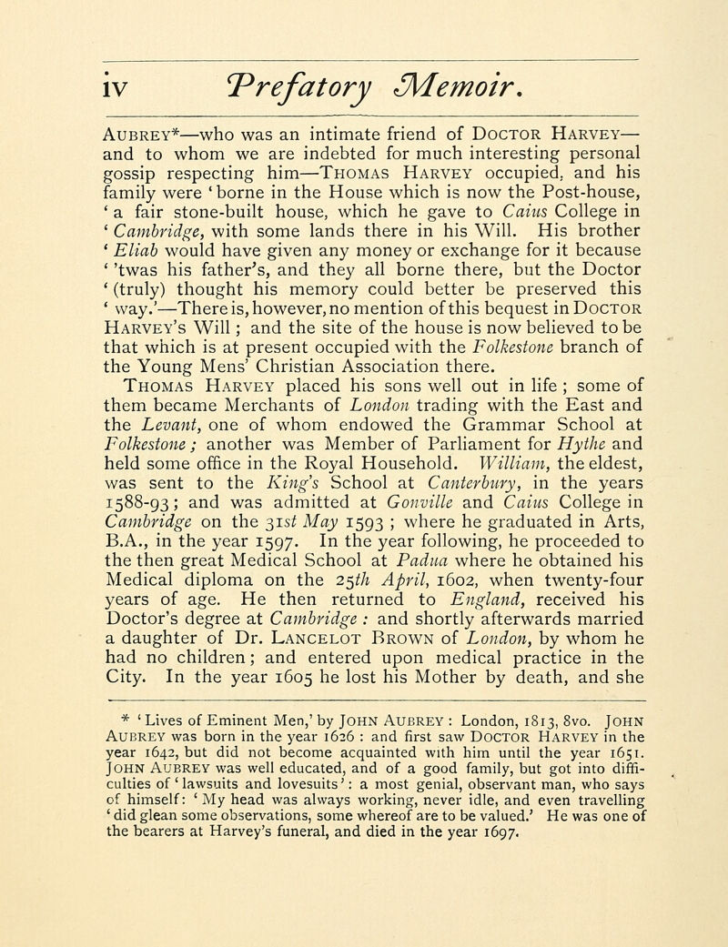 Aubrey*—who was an intimate friend of Doctor Harvey— and to whom we are indebted for much interesting personal gossip respecting him—Thomas Harvey occupied, and his family were 'borne in the House which is now the Post-house, ' a fair stone-built house, which he gave to Caius College in ' Cambridge, with some lands there in his Will. His brother ' Eliab would have given any money or exchange for it because ' 'twas his father's, and they all borne there, but the Doctor ' (truly) thought his memory could better be preserved this ' way.'—Thereis, however,nomention ofthis bequest inDocTOR Harvey's Will; and the site of the house is now believed tobe that which is at present occupied with the Folkestone branch of the Young Mens' Christian Association there. Thomas Harvey placed his sons well out in life ; some of them became Merchants of London trading with the East and the Levant, one of whom endowed the Grammar School at Folkestone; another was Member of Parliament for Hythe and held some office in the Royal Household. William, the eldest, was sent to the Kings School at Canterbury, in the years 1588-93; and was admitted at Gonville and Caius College in Cambridge on the $ist May 1593 ; where he graduated in Arts, B.A., in the year 1597. In the year following, he proceeded to the then great Medical School at Padna where he obtained his Medical diploma on the 2$th April, 1602, when twenty-four years of age. He then returned to England, received his Doctor's degree at Cambridge : and shortly afterwards married a daughter of Dr. Lancelot Brown of London, by whom he had no children; and entered upon medical practice in the City. In the year 1605 he lost his Mother by death, and she * ' Lives of Eminent Men,' by John Aujbrey : London, 1813, 8vo. John Aubrey was born in the year 1626 : and first saw Doctor Harvey in the year 1642, but did not become acquainted with him until the year 1651. John Aubrey was well educated, and of a good family, but got into diffi- culties of ' lawsuits and lovesuits': a most genial, observant man, who says of himself: ' My head was always working, never idle, and even travelling ' did glean some observations, some whereof are to be valued.' He was one of the bearers at Harvey's funeral, and died in the year 1697.