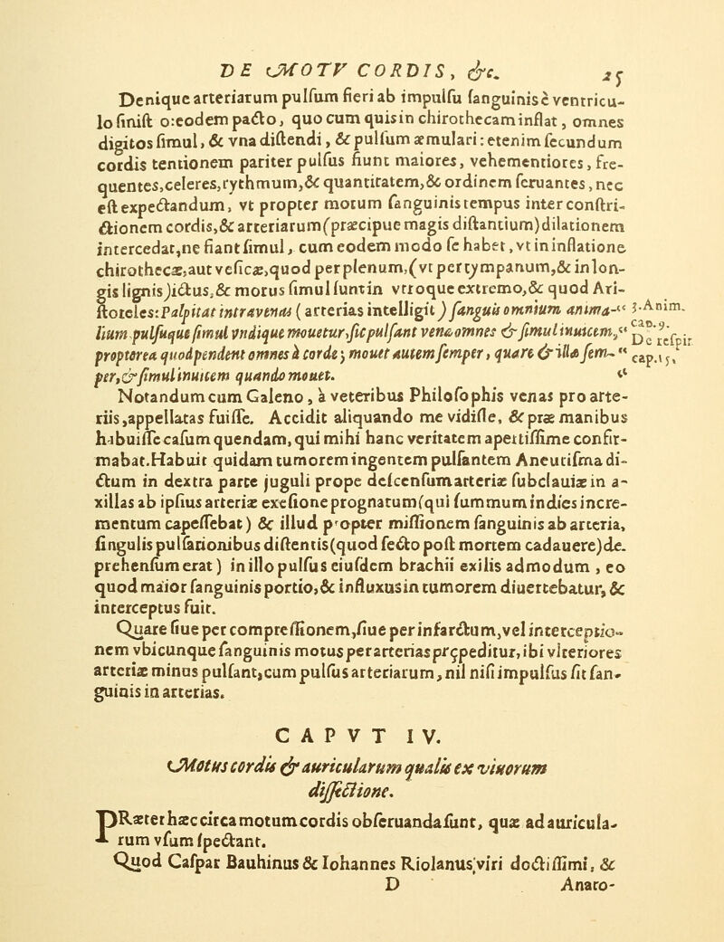 Deniquearteriarumpulfumfieriab impuifu fanguiniscventricu- lofinift o:eodempacT:o, quocumquisinchirothecaminflat, omnes digitosfimul,cVvnacliftencli,&pulfumaemuIari:etenimfccundum cordis tentionem pariterpuifus fiunt maiores, vehementiores,fre- quentes,ceIeres,rYthmum,& quantitatem,& ordincm feruantes, nec eftexpe&andum, vt propter motum fanguinistempus interconftri- ctionem cordis,& arteriarumfpraecipue magis diftantium)dilationem intercedac,ne fiantfimul y cum eodem modo fe habet, vt ininflatione chirothccassautvefic«,quodperplenum,(vtpert^mpanum,&inlon- gis lignisjicl:uss& morus fimuUuntin vrroquc extremo,& quod Ari- RoieicstPalpitatintravenai (arteriasmtelJigit^)/*»£#«omnium aiuma-iC ?-An»m- liumpulfu^utfmul vndique rmueturficpulfant ven&omms &fimulinuicem./t ^'^- propterm quodpendent orttnesh corde j moutt auumfemper, quart- &iliafenu «eap {^ ptr,&fimulinutum quandomoueu *l NotandumcumGaleno, aveteribus Philofophis venas proarte- riis,appellatasfuifle. Accidit aliquando mevidifle, &praemanibus hjbuiflccafumquendam, qui mihi hanc veritatem apeuiflime confir- mabat.Habuir quidamtumoremingentempuUantem Aneucifmadi- cTrum in dextra parce juguli prope defcenfumartcrise fubclauiasin a- xillas ab ipfiusarteriae exefioneprognatum(qui fummum indiesincre- mentum capeflebat) & illud propter miflionem fanguinisabarteria, fingulis pulfarionibus diftentis(quod fe&o poft mortem cadauere)de. prehenfumerat) inillopulfuseiufdcm brachii exilis admodum , eo quod maior fanguinis portto,& inAuxusin tumorem diuertebatur, & interceptus fuir. Quare liue pcr comprefKonem,flue per infarcT:um,vel interceptio» nem vbicunquefanguinis motusperarteriaspr^pediturjibi vlteriores artcriaEminuspulfant,cumpulfusarteriarum,nilnifiimpulfus/itfan- guiais in arterias. C A P V T IV. LMotuj cordis ejr auricularum quaik ex viuorum dijftfiione. PRanerhaccircamotumcordisobferuandafunt, qua: adauricula- rum vfum fpe&ant. Quod Cafpar Bauhinus& Iohannes Riolanusviri dc&iflimi, & D Anaro-