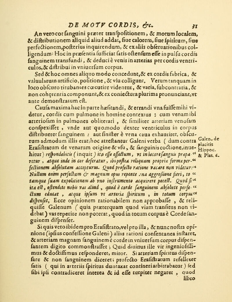 An verocotfanguini praeter tranfpofitionem, & morom Iocalem, & diftributionem aliquid aliud addat, fiue calorem, fiue ipiritum, fiue perfettionem,pofterius inquirendum, & exaliis obferuationibus coU ligcndum: Hoc in praefentia fufficiat fatisoftentumcflc inpulfucordis fanguinem transfondi, & deduci e venis inarterias pcr cordis ventri- culos,& dfftribui in vniuerfum corpus, Sed&hocomnesaliquomodoconcedunt,&excordisfabrica, & valuularutn artificio,pofitione, & v(u colligunr» Verum tanquam in locoobfcurotitubantcscoecutire videntur, & varia,fubcontraria, & non cohe,renriacomponunr,&ex eonie&uraplurima pronunciant,vt ante demonftracum eft. Caufamaximahacinpartehaefitandi, &errandi vnafuiflemihi vi- detur, cordis cum pulmonein hominecontextus : cumvenamibi arteriofam in pulmoncs obliterari , & iimiliter arteriam venofara confpexifFet , vnde aut quomodo dexter ventricuius in corpus diftribueretfanguinem ; autflnifter e vena caua exhaurirer, obfcu- rum admodum illis eraf,hoc atteftantur Galeni vcrba ( dumcontra Galcn.de Erafiftratum de venarum origiue&viu, & funguiniscoc1:ione,inue« £jjppoc^ hitur) reftondebitis (inquit) ita- ejfe cffeclum, vt in iecorefanguis pr&pa-<e & piat, $. retur , atque inde in cor dtferatur, tbipoftea reliquam propri<£ form£per-u feclionem abfolutam accepturm. Quod profcfto ratione vacartnon videtur:1* Nuttum enrm perfcttum & magnum opus repente jna aggrcfiume fteri, to te tamque fuam expolttiontm ab vno injlrumento acquirere poteft* QuodfilC ita eft, ojiendite nobis vas alktd , quod l corde fanguineni abfolutt perfe-  clum edueat , atque ipfum vt artcria jpiritum , tn totum corpui** difpenfet, Ecce opinionem rationabilem non approbaiTe , & rcli— quiffe Galenum ( quia pranerquam quod viam tranfitus non vi- debat) vas reperire non poterat , quodia totumcorpuse Cordefan- guinem difpenter. SiquisveroibidemproErafiftrato,velproilla, &nuncnoftra opf- nione(ipfiusconfeffioneGaleni)aIias rationi confentanea inftaret, & arteriam magnam fanguinem e cordein vniuerfum corpus diipen- fantem digito commonftraiTet *, Quid diuinusille vir ingeniofifll- mus & do&iflimus refponderet, miror. Si arteriam fpintus difpen- lare & non fanguinem diceret; profect-o Erafiftratum rcfeliecer fatis ( qui in arteriis fpiritus dunraxat contineriarbitrabatur) fcd fibiipfi contradiceret intexea & id efle turpicer ncgaret , quod libro