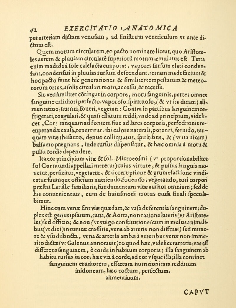 perarteriam dictam venofam , ad finiftrum ventriculum u ame di- ckum eft. Quem motum circularem ,eo pa&o nominareliceat,quo Ariftote- lesaerem &pluuiamcircuiareruperiorumotumjemul'itu5eft. Terra cnim madida a fole calefactacuaporat, vapores furAjm elati conden» fant,conden&riin pluuias rurfum defcendunt,terrammadefaciunr<3c hocpacro fiunt hic generationes & fimilitertempeftatum&meteo- rorumonus^afolisdrculahmotUjacce/ru.cVrccenu. Sicverifimilitercotingatincorpore, motufcnguiniSiparresomnes fanguinecalidiori perfe&o.vaporofo.fpirituofojf& vt ita dicam) ali- mentatiuo,nutriri,foueri,vegetari: Contrainpartibus fanguinemre~ frigetariJcoagulari>& quafi efTatum reddi,vndead principium^vidcli- cet >Con tanquatnadfontemfiueadlarescorporis,perfeclrioni$re- cuperandas caufa,reuertitur :ibi calorenaturaIi,potenri, feruido. tan- quam vttae thefauto» denuo colliquatur, fpiritibus» & fvt ita dicamj Tsalfaraopraegnarrs , inde rurfusdifpeniatur, &haecomniaa motuci puifu cordis dependere. Itacorprinripiumvitae&fol. Microcofmi (vt proporiicnabiliter (ol Cor mundi appellari meretur)cuius virtute, & pulfus fanguis mo- uetur.perficiturjvegetatur, &acornjptione& grumefactione vindi- catur;fi»umqueofticium nutriendo>fouendo, vegetandoj toti corpori praeftat Larifte familiaris,fundamentum vitae aufhor omnium 5 fedde his conuenientius t cum de huiufmodi motus cauia finali ipecula- bimur. Hinccumvena;flntviaqusdam,5cvaiadeferentiafanguinemjdu- plexeft genusipfarum,caua,&Aorta,nonrationelateris(vtAriftote* les)fedofricio,' &nonfvtvuigoconftitutione(cuminnmItisanimaii« bus(vt dixijin runicse craflitie,venaab arteris non dirfcrar) fed mune- re & vfudiftin&a r vena& arteria ambae a vetenbus venarnon imme- dtodict3s(vr Galenus annotauitjeoquod hajcvidelicetarteriajvascff difFerens fanguinem,. e corde in habitum corporis-, illa fanguinem ab habitururfu« incorjhseeviaacordcadcorvfqueiUajillacontinet fanguinem crudiorem, effcetum nutritioniramredditum inidoncuni) hajc coclum, perfectum, alimentiuum. CAPVT