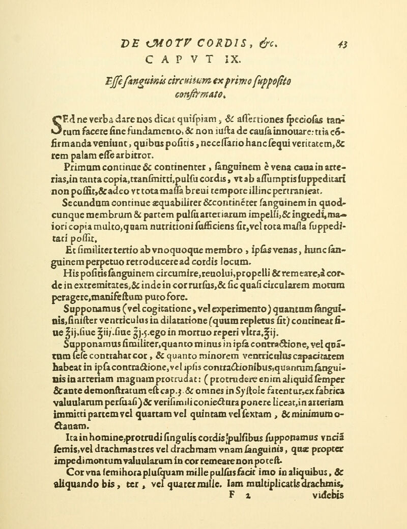 C A P V T IX. mjefengumts cirauium ex primo fuppofito sonfirmAtOi. V.&neverbadarenosdicatquifpiam 3 & aflfertiones fpeciofas tao^ cum faeere fine fundamento. & non iufla de caufa innouar e • ttia co» iirmanda veniunt, quibuspofius, neceifanohancfequi veritatem>& rcm palam eflearbitror. Primumcontinue& continenter , ianguinem e vena cauainarte- rias.in canta copia,ttanfinitti,pulfu cordis, vt ab aflumptis fuppeditart non poiHt?&adeo vt totamafla breui cempore iiiinc pertranieat, Secunduna continue aequabiiiter &contineter fanguinem in quod- cunque membrum & partem pulfiiartetiarum impeHi>& lngtedi,ma~ iori copta rnuito,qaam nutricioni fufSciens fit,vci totamaila fuppedi- tari poflit, Etfimititertertioabvnoquoquemembro» ipfesvenas, himcian- guinem perpetuo retroducere ad cocdis iocum. Hispoficisfenguinem circumire,reuoiui,propeUi &remearcjacoi> de inextremitates,& inde in cor rur fus,& iic quafi circularem mocum peragere,manifeftum putofore. Supponamus (vei cogicatione , vei experimento) qaantam iangui- nis,fi nifter ventriculus in diiatatione (quum repietus fit) contineat 6- ue^ij-.fiue ^ii/.fiue gj-5-ego in morcuo repcri vitra.^ij. Supponarnus fimiliter,quantominus in ipfa contra^ione* vei qna- tara fefe contrahaccor, & quanto minorem venrticalascspacitatecn habeac in ipfaconrra<5tionesvel ipfis ccmtta&ionibusjquanmmfangui- nisinacreriam magnamprotrudat: (protrudereenimaiiquid&mper &ante demonftratum eftcap.$ & omnes inSvilclc fatentar,exfabrica valuularam perfuafi)& verifirruli coniectura poncre liceat.inai teriam. immittipartemvel qttattamvel quincamvelfextam , &minimumo- ctauam. Itainhomine;protrudifinguliscordis;pulilbus fuppopamus vncia femis,vel drachmastres vel drachmam vnam fanguinis, qu« propter impedi moncum vaiuularum in cor remeare non po teft. Corvna femihoraplufquam miile puifus fadt imo inaliquibus, 8c aiiquando bis, ter , vel quaterrailie. Iam raultiplicatisdrachmis, F x vidcbis