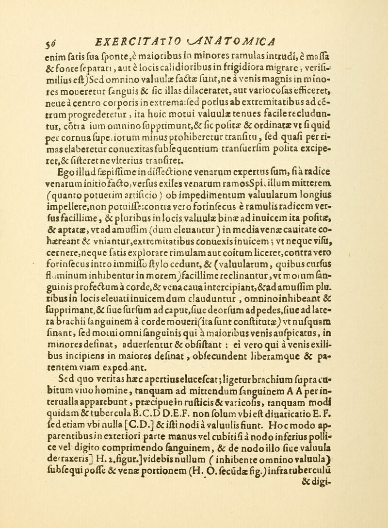 enimfarisfua fponte,emaioribusin minoresramulasintrudi,emaiTa &foncefeparan,auteiociscalidioribusinfngidioram!grarei) verifi* milius eftJSed om nino valuulae fa£tae funr,ne a venis magnis in m ino- resmoueretur fmguis& fic illasdilaceraret,autvariocofasefficeret, neuea centro corporis in extrema:fed potiusab extremitatibusadce- trumprogrederetur , ita huic motui valuulaetenues facilcrecludun- tut, cotra iumomninoiupprimunt,&ficpofita' &otdinataevtfiquid percornuafupe.iorum minusprohibereturtranfitu, fed quafi perri- maselabcreturconuexitasfublequentium tranfueriim poiita excipe- rer,&fifteretneviterius tranfiret, Egoilludf#pifitmeindiiTe6tione venarum expertusfum,fiaradice venaruminitiofaclojverfus exilcs venarum ramosSpKiUum mitterem fquanto potuerim artificio) ob impedimentum valuularum longius impelleremon potuiili:contia vero forinfecus e ramulisradicem ver- fusfacillime, & pluribus in locis valuuiaebinae adinuicem ita pofitar, &aptata;> vtadamufilm (dum eleuantur) inmcdiavenjecauitate co- haereant& vniantur,extrcmitatibusconuexisinuicem', vtnequevilil, cernere,neque fatis explorare rimulam aut coitum liceret,contra vero forin(ecusintroimmiffoftylocedunt^&(vaiuulatum, quibuscurfus fl u minum inhibentur in moremjfaciliime reclinantur, vt m 01 um lan- guinisprofec^umacordc&venacauaintercipiantj&adamuflimplu. ribusin iociseleuatiinuicemdum ciauduntur , omninoinhibeant & Gipprimant,& fiue furfum ad caput,fiue deorfum ad pedes.fiue ad late- rabrachiiianguinemacordemoucrifitafuntconftitutajjvtnufquam finant, icdmotuiomnifanguinisqui amaioribusvenisaufpicatus, in minoresdefinat, aduerientur&obfiftant : ei veroqui avenisexiii- bus incipiens in maiores definat, obfecundent liberamque & pa- tentemviam exped.ant. Sed quo veritashaecapertiuselucefcatjligetutbrachiumfupratu- bitumviuohomine, tanquam ad mittendumfanguinem A Aperin- teruallaapparebunr, ptaecipueinrufticis&varicofis, tanquam modi quidam&tuberculaB.C.DD.E.F. nonfolumvbieftdiuaricatioE.F. fcdetiam vbinulia[C.D.]&iftinodiava!uuli$fiunt. Hocmodo ap- parentibusineiteriori parte manusvelcubitifianodoinferiuspolli- ce vel digito comprimcndo fanguinem, & de nodo iilo fiue valuula detraxeris] H.i,figur.]videbisnullum (inhibentcomninovaluula) fuhfequipoffe & venaepottionem (H. O.fccudaefig.Jinfratuberculu & digi-