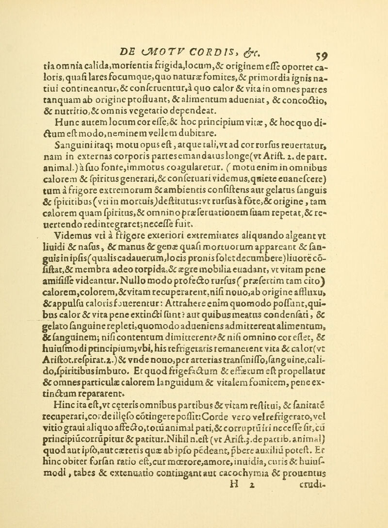 DE CMOTV C0RD1S> &c. C£ tiaommacalida^morienciafrigida^ocumj&originemefleoportetca- loris,quafilaresfQCumque,quonatura?fomites,&primordiaignisna- tiui contineanrur,&conferuentur,aquocalor&vkainomnesparres tanquamab origineptofluant, &alimentumadueniat, &concocrio, & nutritio,& omnis vcgetatio dependcat. Hunc autem locumcore(Te,& hoc principiumvita:, & hocquo di- ftura eft modo,neminem vellem dubitare. Sanguini iraq*, motu opus eft, atque tali.vt ad corrorfus rcuertatur» nam in externa$corporispartesemandaiuslonge(vtArift.i.depart. animal.)afuofonte,immotus coagularetur. f motueniminomnibus calorem & fpiritus gcnerari,& conferuari videmus,qsiete euanefcere) tum afrigore extremorum &ambientis confiftensautgelatus fanguis & fptritibus(vci'in mortuis^deftitutusrvt rurfusafote,&origine, tam calorem quam fpiritus,& omnino praferuationem fuam repctat ,& re* uertendo redintegraretmecefle fuit. Videmus vti a ffigcre exteriori extremitates aliquandoalgeantvt liuidi & nafus, &^manus & genas quafi mortuorum appareanr & fan- gufsinipiisCquaiiscadauerum,locispronisfoletdecumbere)]iuoreco- {iftat,&membraadeotorpida>&£gremebiliaeuadanr,vtvitampene amiiiile videantur. Nullo modo profedfco rurfus ( praefertim tam cito) calorem,colorem,&vitam recuperarent.niii nouo,ab origine affiuxu» &appulfucalorisfouerentur: AttrahereenimquomodopotTunr,qui- bus calor & vitapene extinclrt fiint? aut quibusmeatns condeniati, & gelatoianguinerepleti,quomodoadueniensadmitterentalimentums &fanguinemj nificontentum dimitterent?&niii omninocoreikt, & huiufmodi ptincipiumjvbi, his refrigeraris remanerent vita & calorfvt Ariftot.refpirat.z.)& vtnJe nouo,pcr arrerias tran(rni(ro,fangaine,caIi- do/pirttibusimbuto. Etquodfrigefnclurn &efF2eEumeftpropellatut &omnesparticuhe calorem languidum & vitaierafomicem, pene ex- tin&um repararenc» Hinc ita eft,vt c^teris omnibus partibus & vitam reftitui, & fanitate iecuperari,cordeiilefoc6tingerepoffit:Corde verovelrefrigeratOjvei vitio graui aliquo affe£ro,totuanimal pati2& corruptu iri neccfte fir3cu principiucorrupitur & paritur.Nihil n.eft (vt Arift.f .depatrib. animal) quod aut ipib,aut csteris quas ab ipfo pedeant, pbereauxiliu poteft. Et hincobiter forfan ratio elt,curmcerore,amore,inuidia,curis&huiuf« modi ■, tabes & cKtenuatio contiQgant aut cacochymia & prouentus H 1 crudi-