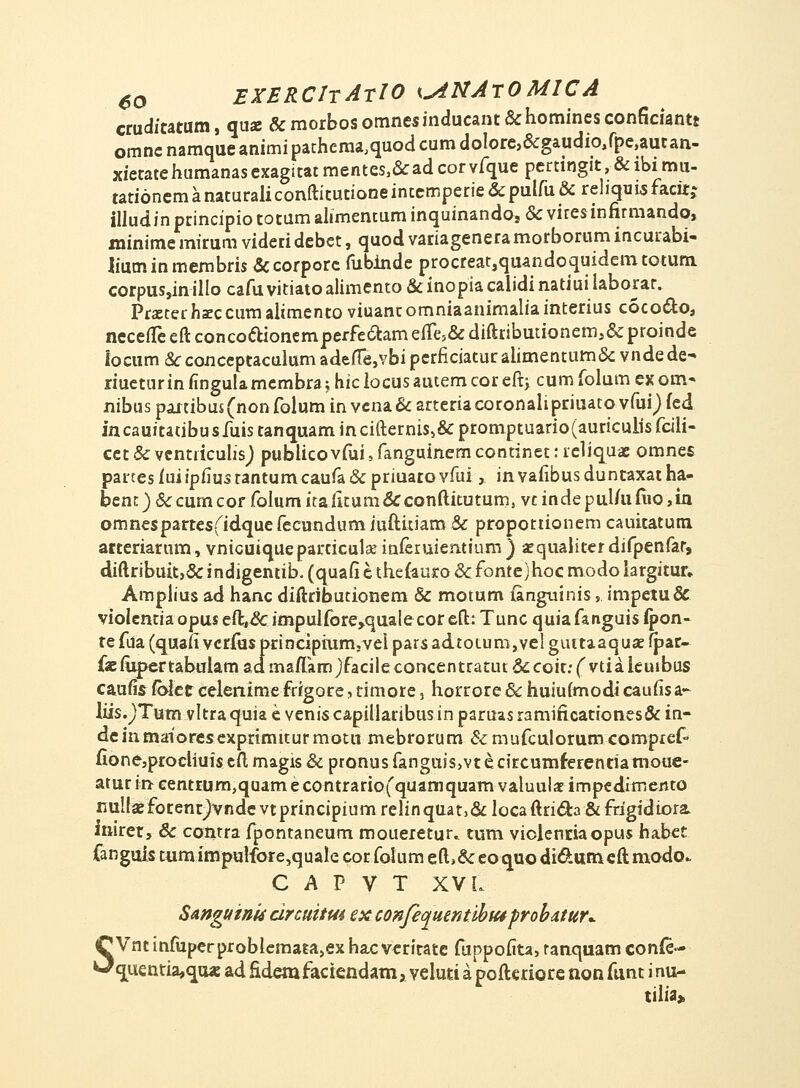 crudicarum, qua: &morbosomnesinducant&hominesconficiant8 omnc namque animi pathcraa,quod cum dolore,&gaudio,fpe,autan- xietatehumanas exagitat mentes,&ad cor vfque pertingit, & ibi mu- tationem anaturaliconftitutione intemperie &pulfu & rehqms facitj illudin principio totum alimentum inquinandos & viresinfirmando, minime mirum videri debct, quod variageneramorborum incurabi- liuminmembris &corporc fubinde procreat,quandoquidemtotum corpus,inilIo cafuvitiatoalimento &inopiacalidinatiuilaborar. Prsterhaeccum alimento viuanc omniaanimalia interius coco&o, neceuceftconcodioncmperfeeCtameiTe.&diftributionemi&proinde locum & conccptaculum adefte,vbi perficiatur alimentum& vndede^ riucturin fingulamcmbra; hic locusautem cor eftj cum folum ex orn- nibus partibus (non folum in vcna & arteria coronalipriuato vfuf) fed incauitatibusfuistanquamincifternis,&promptuario(auriculisfcili- cet & vcntiiculis) publicovfui, fanguinem continet: reliquae omnes panesfuiipfiustantumcaufa&priuatovfui,, invafibusduntaxatha- bcntj&cumcorfolumicaiitum&conftitutum, vcindepul/ufiio,in omnespartesfidquefecundum iuititiam & propottionem cauicatum arteriarum, vnicuiqueparticulannieruiemium) aequaliterdifpenfar, diftribuit,&indigentib,(quafiethe{aui:o&fonte)hocmodoiargitur, Amplius ad hanc diftributionem & motum (anguinis, impetu& violentiaopuseft&impulforejqualecoreft: Tunc quiafanguisipon- tefda(quaiIvcr{usprinciprum;VelparsadtoLum,veIguitaaqua!fpar- faemjpertabnlamadmaftamjfacileconcentratut&coir.-^vtiakuibus caufls fblct celenime frrgore, timore, horrore & huiufmodi caufis a- liis.)Tum vltraquia e venis capillaribus in paruas ramificationes& in- deinmaioresexprimtcur motu mebrorum & mufculorumcompref- fionesprocliuiscftmagis&ptonusfanguisjvtecircumferentiamouc- atur in eentrum,quame contrario(quamquam valuula? impedimento nullajfocent^vndevtprincipiumrelinquatj&locaftricla&fdgidiora inirer, & contra fpontaneum moueretuu tum violenriaopus habet fanguis tum impulfore,quaIe cor folum eft>& eo quo di&um eft niodo. C A P V T XV L Sangtfinu rircuitm ex confequentibtaprobdtun (T Vnt infuperprobIemata,ex hac veritate fuppofita, ranquam confe- ^^uentia^cjaa: ad Sdemfaciendam, veluti a poftcriore non funt inu- tilia»