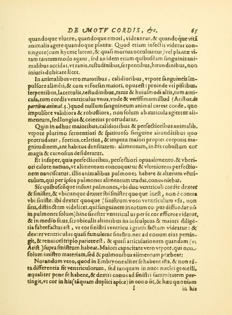 Z>£ OAOTV C0RD7S, &c> ts quandoque viuere, quandoque cmori, videanrur,& quandoque vita animalisagerequandoqueplantae. Quod etiam infec~U$videturcou« cin?ere(cum hyemelacenr»& quafi mortuaoccultanturjvel plarttx vi» tam tantummodo agant, fed an idem ctiam quibufd am fanguinisani- maiibusaccidat,vttams,teftudinibus,ferpenubuSih!rundinibus,nort iniuriadubitarelicet. Inanimalibusveromaroribus, calidioribus,vtpoteiangurnei$Im- pulfore alimeu>& cum viforfanmaiori, opuseft: proinde vti pifcibus» ferpcntibus,lacertulis>teftudinibu6,ranis & huiufmodi aliis,tum auti- cuU,tumcordisvenrriculu$vnus,vnde&veriflimumiilud (Ariftot.d« partibwAnimal,$.)<{\XQd nullumfangnineum anima) careat corde, quo impuhorc validiora& robuftiora, nonfolum abauticuUagiteturali- menrarm/edlongius & ceierius pr otrudatur. Quin in adhuc maioribus,calidioubus & perfe&ioribus animalib. vtpoce plurimo feruentiori & fpiiituofo lamguine abundaribus quo protrudatur, fortius-.celerius, &impetu maiotipropter corporis ma- gnitudinem,anthabitusdenfttatem- alimentum,inhisiobuftum coe magis & car nofius defiderarur. Et infuper,quiaperfecrioribus,perfe£biori opusaiimento>& vberi- ori calorenariuo,vt alimentum concoquatur & vltetiorcin.perfc6tio- nem nancifcatut, illisanimaltbus puimones habete & alterumvctri- culura,qui per ipfbs pulmones alimentum trudat,conueniebat. Sicquibufcuque iniunt pulmones^vbi duo vcntriculi cordis dexter &finifter,&vbicunquedexteribifinifterquoque ineft^ nonecontra vbifiniftedbidextcr quoque (finiftrumvoeavemricisluravfu, non fitu,diftincl;umvideiicet,quifanguinem3ntotumco pusdifFundarno in pulmones folum) hincfinifter ventricul us per fe cor efBcere videtur,, & inmedib fitus.fcrobiculis altioribus ita infculptus & maiori dilige- tiafabrefactuseft , vtcorfiniftriventricu igraciata&um videatur: Sc dexrervcntriculiisquafifamulctucfiniftro7necadconumeiuspertin- git,&tenuioritripIoparieteeft, & quafi articuiarionem quandam (vt Arift.)fuprafiniftrum habeat.Maiori capacitatc vero vrpotcqui not^ folum hniftto mareriam,ied &puimonibusaiimer?tum prxbear; Notandum vero, quod in Embryoneaiiter fe habent lfta, & non t a - tadifferentia fitventricuiorum, kd tanquam innucenucleigemclo', aequaliter pcneferubenc,&dextti conusadfiniftn fummitatcm per- tingit,vt cor in his{taquam duplici apice) in cono £c,& hso quoniam