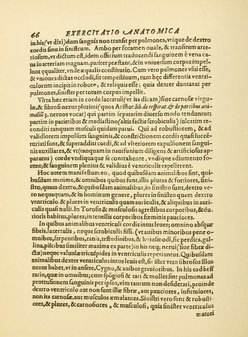 -6$ SXSRCItAtTO K^iHATOMJCA in hisfvt dixi)dum fanguis non tranfit per pulmones, vti que de dextro cordisfinuinfiniftrum. Amboperforamen oiaale,&rranfitumarte- riofiim»vtdi6bum eft,idem officium traducendi fanguinem e vena ca- nainarteriam maguam,pariterpr#ftant,&in vniuerfum corpusimpel- lunt^qualiter^vndesequalisconftitutio.Cum veropulmones vfiu efic, &vnionesdiclasoccIudi,fittempeftiuum,tum h^c differentiaventri- calorumincipitinrobore, &reliquisefTei quia dexrer duntaxat per pulraones,finifterpertoramcorpusimpellit- Vltrahsecetiamia cordelacertulifvt ita dicamjfiuecarnofe virgu- he,8c fibrofi nexus plurimiCquos Ariftor Ji&.<fe rejpirat.& departibus arit- Tjuduij.neruos vocat) qui partim feparatimdiuerfbmodo tendunturj parrim in parietibus &mediaftino(altisfacl:is fcrobiculis) fulcatim re^ condititanquammufculiquidamparui* Qui ad robuftiorem, &ad validiorem impulfara fanguinis.&conftrictionem cordis quafifucce- rariati funt,& fiiperadditi cordi,& ad vlteriorem expulfionem fangui- nisauxiliares,& vt(tanquamin nauifunium diligens & artificiofusap- paratus) cordevndiquaque fe contrahente,vndiqueadiumento fo- renr,& fanguinem plenius & validius e ventriculis expellerent. Hocautemmanifeftumeo, quodquibuftlam animalibus fint, qui- bnfdam minime,& omnibus quibus funt,illis plures & fortiores, fini- £ho,quam dcxtro3&quibufdara animalibus,in finiftro funt,dextro ve- ro neqnaquam,&in hominum genere, pluresin finiftro quam dextro venrricuio &plures in veatriculisqaamauriculis>& aliquibus in auri- cnlis quafi nulii.In Torofis & mufculofis agreftibus corporibus,&du» rioris habitus,pl utes jin tenellis corporibus fceminis pauciores. Inquibusanimalibusventriculicordisintusleuesjomninoabique cbris,Iacertulis, nequefctobiculis fiffi, (vtauibus minoribus pene o~ mnibus/erpenribus,ranis,teftudinibus,&hniufmodi,ficperdicaJgal- lina,pifcibnsfimiiiter maxima ex parte)in his neq, neruiffiue fibrae di- dar)neqae valnulaBtricufpidcs in ventrieulis repeTiuntur.Qjiibufdam animalibnsdexter venuiculusintusleuiseft,fit ifter vero iibrofosillos- nexushabet,vtinanfere,Cygno,&auibusgrauioribus. In his eadacft1 iatio,quaErinomnibas;cnmfpogiofi& rari &mollesfintpulmonesad protrufionem fanguinis per ipfos,vim tantum non defiderari,proinde dextro ventriculo ant non funtilla? fibra?, aut pauciores, infirmiores, nonita carnofe.aut mufculos aemulantes^iniftri vero funt & robufti orcs,&pli«:es,&carnofiores » &mufculofi> quiafiniftcr ventriculus maioti