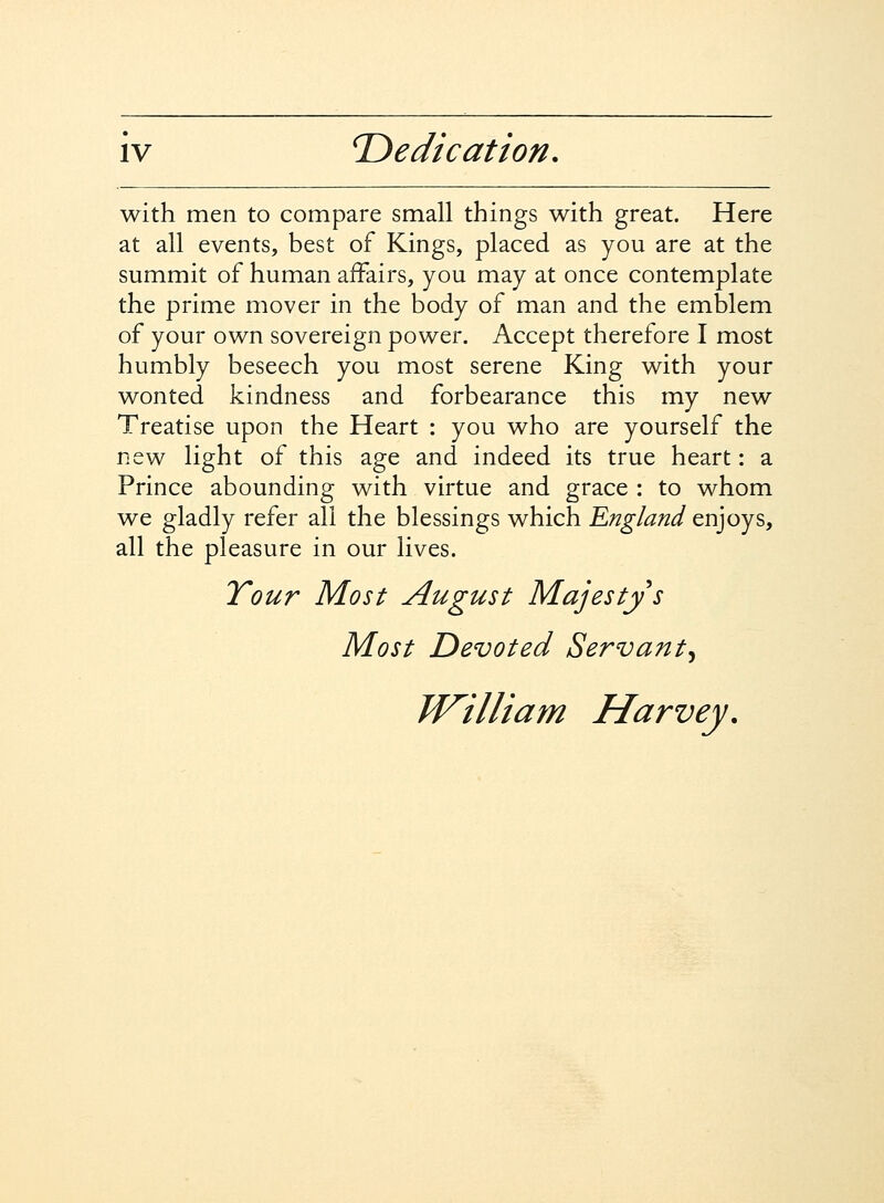 with men to compare small things with great. Here at all events, best of Kings, placed as you are at the summit of human affairs, you may at once contemplate the prime mover in the body of man and the emblem of your own sovereign power. Accept therefore I most humbly beseech you most serene King with your wonted kindness and forbearance this my new Treatise upon the Heart : you who are yourself the new light of this age and indeed its true heart: a Prince abounding with virtue and grace : to whom we gladly refer all the blessings which England enjoys, all the pleasure in our lives. Tour Most August Majestys Most Devoted Servant^