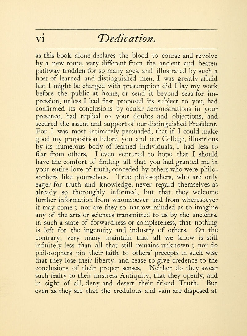 as this book alone declares the blood to course and revolve by a new route, very different from the ancient and beaten pathway trodden for so many ages, and illustrated by such a host of learned and distinguished men, I was greatly afraid lest I might be charged with presumption did I lay my work before the public at home, or send it beyond seas for im- pression, unless I had first proposed its subject to you, had confirmed its conclusions by ocular demonstrations in your presence, had replied to your doubts and objections, and secured the assent and support of our distinguished President. For I was most intimately persuaded, that if I could make good my proposition before you and our College, illustrious by its numerous body of learned individuals, I had less to fear from others. I even ventured to hope that I should have the comfort of finding all that you had granted me in your entire love of truth, conceded by others who were philo- sophers like yourselves. True philosophers, who are only eager for truth and knowledge, never regard themselves as already so thoroughly informed, but that they welcome further information from whomsoever and from wheresoever it may come ; nor are they so narrow-minded as to imagine any of the arts or sciences transmitted to us by the ancients, in such a state of forwardness or completeness, that nothing is left for the ingenuity and industry of others. On the contrary, very many maintain that all we know is still infinitely less than all that still remains unknown ; nor do philosophers pin their faith to others' precepts in such wise that they lose their liberty, and cease to give credence to the conclusions of their proper senses. Neither do they swear such fealty to their mistress Antiquity, that they openly, and in sight of all, deny and desert their friend Truth. But even as they see that the credulous and vain are disposed at