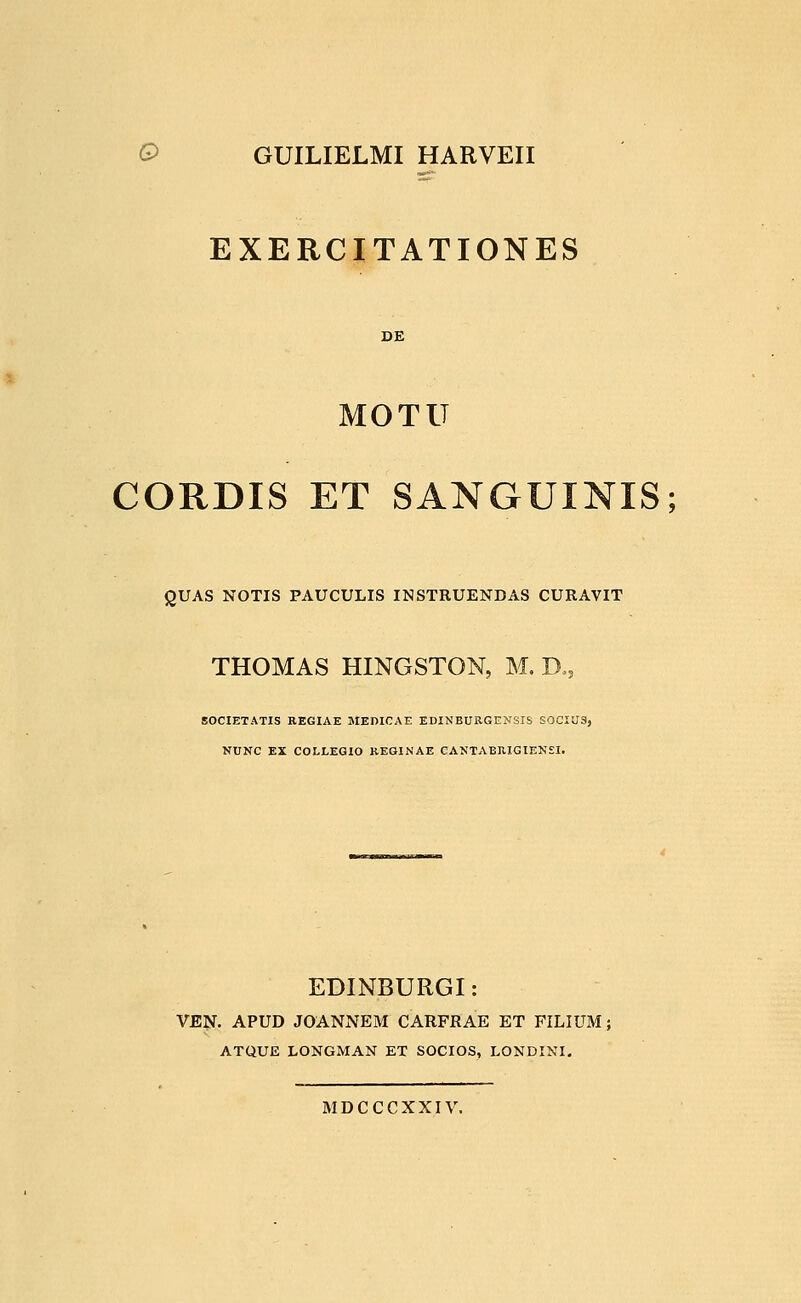 O GUILIELMI HARVEII EXERCITATIONES MOTU CORDIS ET SANGUINIS; QUAS NOTIS PAUCULIS INSTRUENDAS CURAVIT THOMAS HINGSTON, M, D., SOCIETATIS REGIAE MEDICAE EDINBURGENSIS SOCXUS, NUNC EX COLLEGIO REGINAE CANTABIIIGIENSI. EDINBURGI: VEN. APUD JOANNEM CARFRAE ET FILIUM; ATQUE LONGMAN ET SOCIOS, LONDINI. MDCCCXXIV.