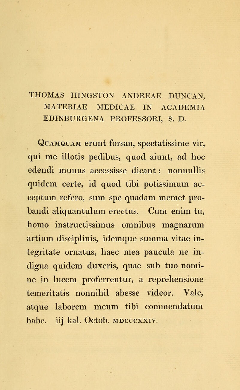 THOMAS HINGSTON ANDREAE DUNCAN, MATERIAE MEDICAE IN ACADEMIA EDINBURGENA PROFESSORI, S. D. QuAMQUAM erunt forsan, spectatissime vir, qui me illotis pedibus, quod aiunt, ad hoc edendi munus accessisse dicant; nonnullis quidem certe, id quod tibi potissimum ac- ceptum refero, sum spe quadam memet pro- bandi aliquantulum erectus. Cum enim tu, homo instructissimus omnibus magnarum artium disciplinis, idemque summa vitae in- tegritate ornatus, haec mea paucula ne in- digna quidem duxeris, quae sub tuo nomi- ne in lucem proferrentur, a reprehensione temeritatis nonnihil abesse videor. Vale, atque laborem meum tibi commendatum habe. iij kal. Octob. mdcccxxiv.