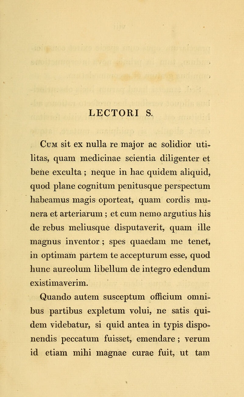 LECTORI S. CuM sit ex nulla re major ac solidior uti^ litas, quam medicinae scientia diligenter et bene exculta ; neque in hac quidem aliquid, quod plane cognitum penitusque perspectum habeamus magis oporteat, quam cordis mu- nera et arteriarum ; et cum nemo argutius his de rebus meliusque disputaverit, quam ille magnus inventor ; spes quaedam me tenet, in optimam partem te accepturum esse, quod hunc aureolum libellum de integrp edendum existimaverim. Quando autem susceptum officium omni- bus partibus expletum volui, ne satis qui- dem videbatur, si quid antea in typis dispo- nendis peccatum fuisset, emendare ; verum id etiam mihi magnae curae fuit, ut tam