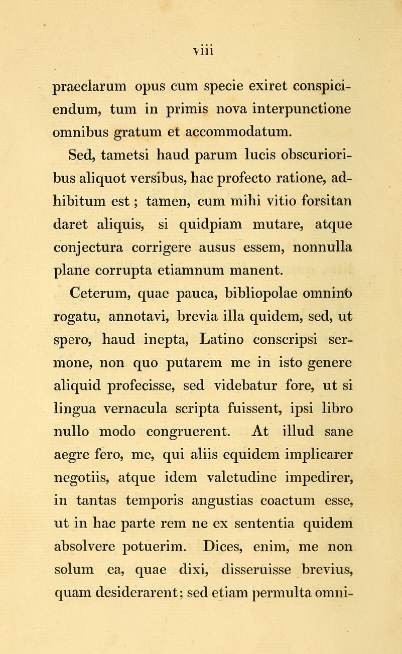 \111 praeclarum opus cum specie exiret conspici- endum, tum in primis nova interpunctione omnibus gratum et accommodatum. Sed, tametsi haud parum lucis obscuriori- bus aliquot versibus, hac profecto ratione, ad- hibitum est; tamen, cum mihi vitio forsitan daret aliquis, si quidpiam mutare, atque conjectura corrigere ausus essem, nonnulla plane corrupta etiamnum manent. Ceterum, quae pauca, bibliopolae omninb rogatu, annotavi, brevia illa quidem, sed, ut spero, haud inepta, Latino conscripsi ser- mone, non quo putarem me in isto genere aliquid profecisse, sed videbatur fore, ut si lingua vernacula scripta fuissent, ipsi libro nullo modo congruerent. At illud sane aegre fero, me, qui aliis equidem implicarer negotiis, atque idem valetudine impedirer, in tantas temporis angustias coactum esse, ut in hac parte rem ne ex sententia quidem absolvere potuerim. Dices, enim, me non solum ea, quae dixi, disseruisse brevius, quam desiderarent; sed etiam permulta omni-