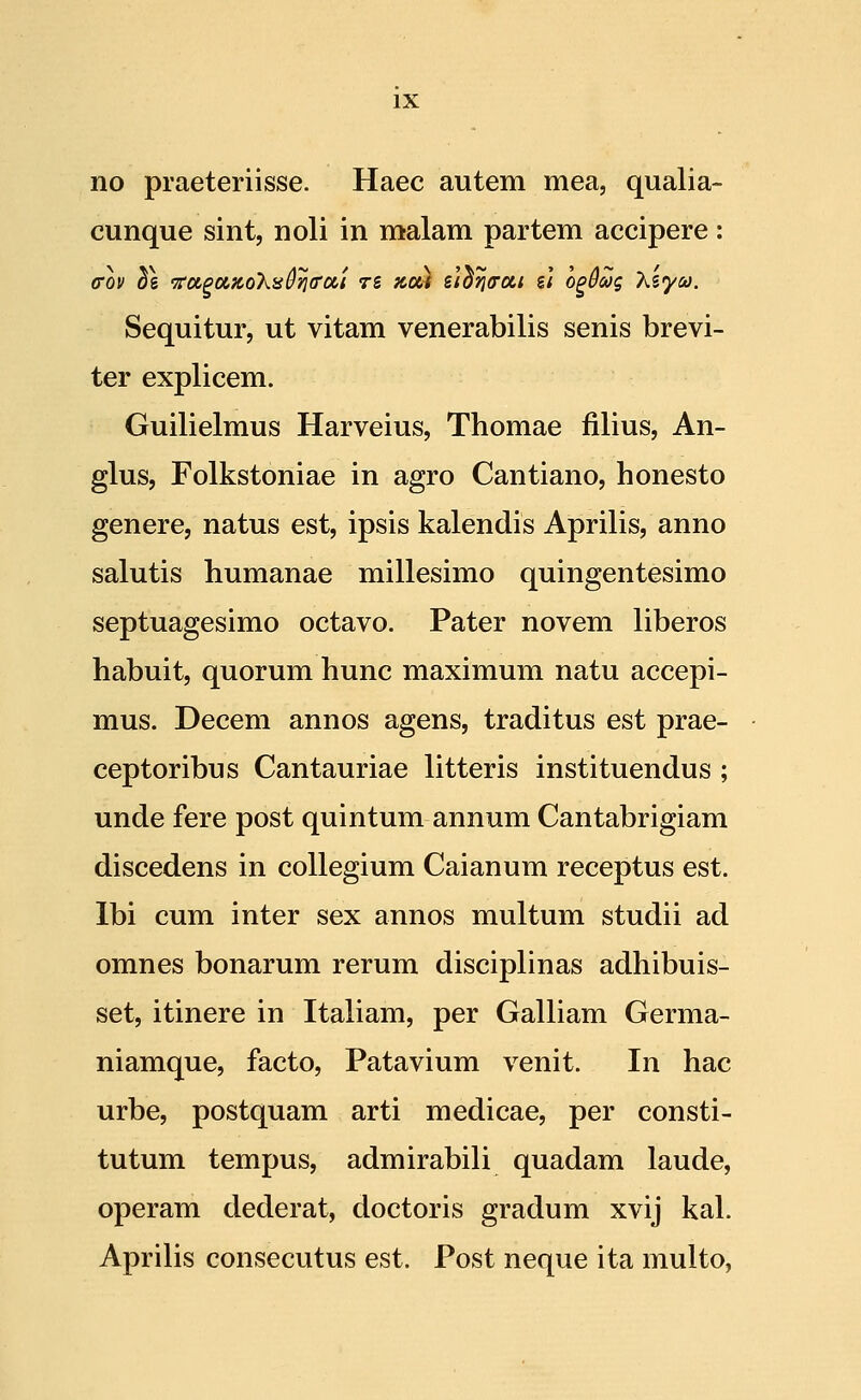 no praeteriisse. Haec autem mea, qualia- cunque sint, noli in malam partem accipere: Sequitur, ut vitam venerabilis senis brevi- ter explicem. Guilielmus Harveius, Thomae filius, An- glus, Folkstoniae in agro Cantiano, honesto genere, natus est, ipsis kalendis Aprilis, anno salutis humanae millesimo quingentesimo septuagesimo octavo. Pater novem liberos habuit, quorum hunc maximum natu accepi- mus. Decem annos agens, traditus est prae- ceptoribus Cantauriae litteris instituendus ; unde fere post quintum annum Cantabrigiam discedens in coUegium Caianum receptus est. Ibi cum inter sex annos multum studii ad omnes bonarum rerum disciplinas adhibuis- set, itinere in Italiam, per Galliam Germa- niamque, facto, Patavium venit. In hac urbe, postquam arti medicae, per consti- tutum tempus, admirabili quadam laude, operam dederat, doctoris gradum xvij kal. Aprilis consecutus est. Post neque ita multo,