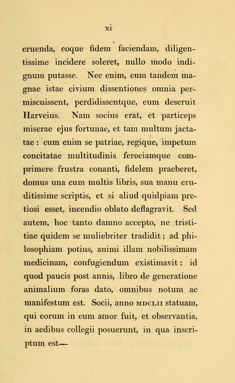 eruenda, eoque fidem faciendam, diligen- tissime incidere soleret, nullo modo indi- gnum putasse. Nec enim, cum tandem ma- gnae istae civium dissentiones omnia per- miscuissent, perdidissentque, eum deseruit Harveius. Nam socius erat, et particeps miserae ejus fortunae, et tam multum jacta- tae : cum enim se patriae, regique, impetum concitatae multitudinis ferociamque com- primere frustra conanti, fidelem praeberet, domus una cum multis libris, sua manu eru- ditissime scriptis, et si aliud quidpiam pre- tiosi esset, incendio oblato deflagravit. Sed autem, hoc tanto damno accepto, ne tristi- tiae quidem se muliebriter tradidit; ad phi- losophiam potius, animi illam nobilissimam medicinam, confugiendum existimavit: id quod paucis post annis, libro de generatione animalium foras dato, omnibus notum ac manifestum est. Socii, anno mdclii statuam, qui eorum in eum amor fuit, et observantia, in aedibus collegii posuerunt, in qua inscri- ptum est-^