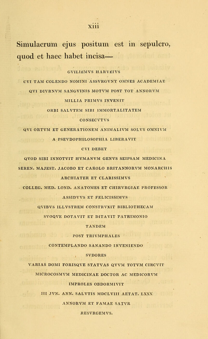 Simulacrum ejus positum est in sepulcro, quod et haec habet incisa— GVILIEMVS HARVKIVS CVI TAM COLENDO NOMINI ASSVRGVNT OMNES ACADEMIAE QVI DIVRNVM SANGVINIS MOTVM POST TOT ANNORVM MILLIA PRIMVS INVENIT ORBI SALVTEM SIBI IMMORTALITATEM CONSECVTVS QVI ORTVM ET GENERATIONEM ANIMALIVM SOLVS OMNIVM A PSEVDOPHILOSOPHIA LIBERAVIT CVI DEBET QVOD SIBI INNOTVIT HVMANVM GENVS SEIPSAM MEDICINA SEREN. MAJEST. JACOBO ET CAROLO BRITANNORVM MONARCHIS ARCHIATER ET CLARISSIMVS COLLEG. MED. LOND. ANATOMES ET CHIRVRGIAE PROFESSOR ASSIDVVS ET FELICISSIMVS QVIBVS ILLVSTREM CONSTRVXIT BIBLIOTHECAM SVOQVE DOTAVIT ET DITAVIT PATRIMONIO TANDEM POST TRIVMPHALES CONTEMPLANDO SANANDO INVENIENDO SVDORES VARIAS DOMI FORISQVE STATVAS QVVM TOTVM CIRCVIT MlCROCOSMVM MEDICINAE DOCTOR AC MEDICORVM IMPROLES OBDORMIVIT III JVN. ANN. SALVTIS MDCLVIII AETAT. LXXX ANNORVM ET FAMAE SATVR RESVRGEMVS.