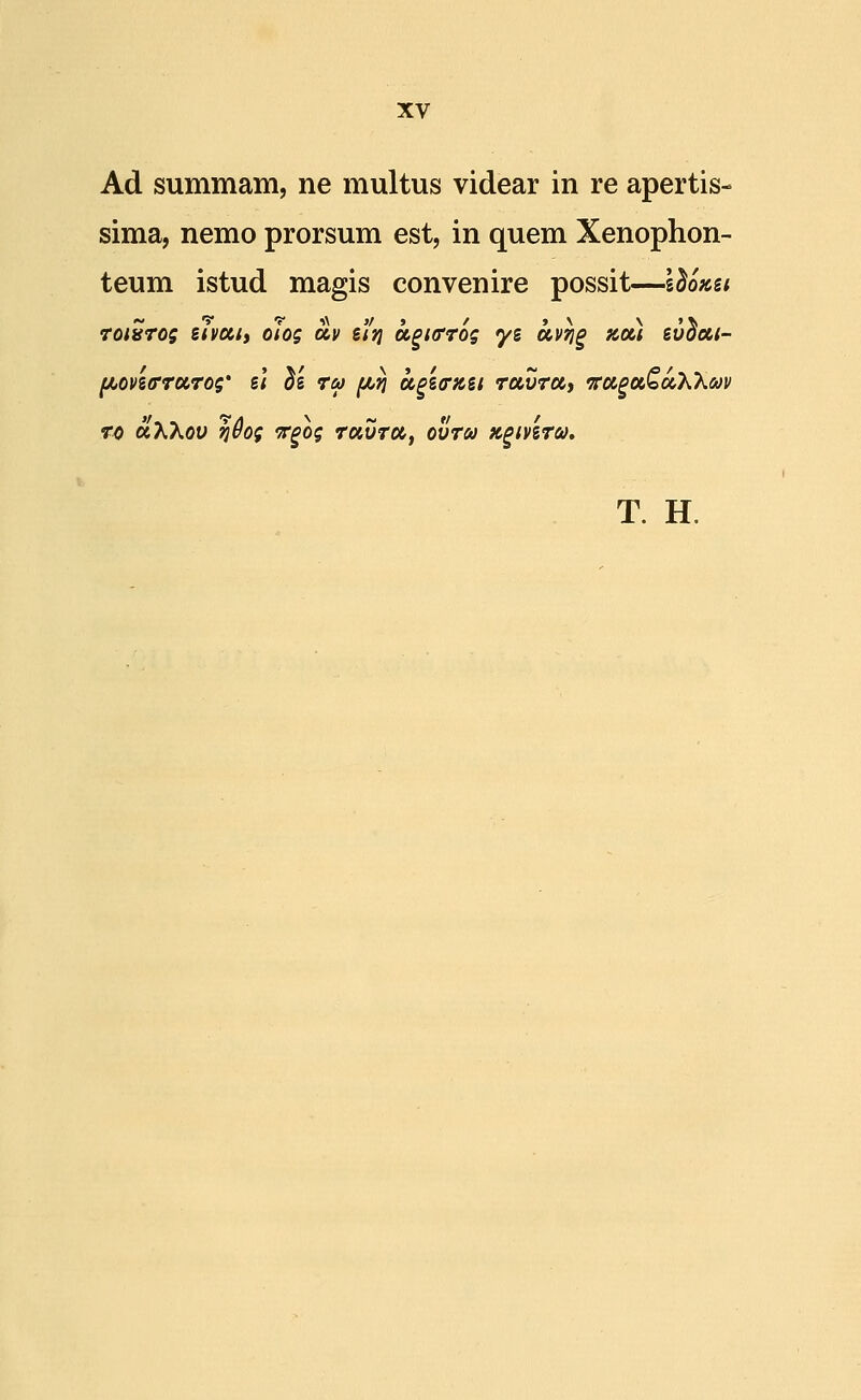 Ad summam, ne multus videar in re apertis- sima, nemo prorsum est, in quem Xenophon- teum istud magis convenire possit—Idozsi Toisrog eivcctt olog av e'/)j u^Krrog yg uv^§ zou ev^ai- fjuoveffTUTog' el ^e tu fjbri u^eorKei TocvTUt Tru^ocCuXXm To uXKov Tjdog v^og tuvtcc, ovTca K^iveTa, T. H.