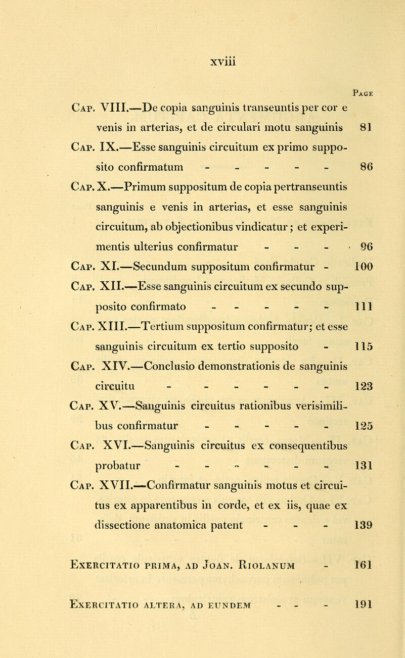 Page Cap. VIII.—De copia sar.guinis transeuntis per cor e venis in arterias, et de circulari motu sanguinis 81 Cap. IX.—Esse sanguinis circuitum ex primo suppo- sito confirmatum - _ - - _ 86 Cap. X.—Primum suppositum de copia pertranseuntis sanguinis e venis in arterias, et esse sanguinis circuitum, ab objectionibus vindicatur; et experi- mentis ulterius confirmatur - - - -96 Cap. XI.—Secundum suppositum confirmatur - 100 Cap. XII.—Esse sanguinis circuitum ex secundo sup- posito confirmato -- - - - 111 Cap. XIII.—Tertium suppositum confirmatur; et esse sanguinis circuitum ex tertio supposito - 115 Cap. XIV.—Conclusio demonstrationis de sanguinis cireuitu - -----123 Cap. XV.—Sanguinis circuitus rationibus verisimili- bus confirmatur - - - - - 125 Cap. XVI.—Sanguinis circuitus ex consequentibus probatur _ _ ~ « _ » 131 Cap. XVII.—Confirmatur sanguinis motus et circui- tus ex apparentibus in corde, et ex iis, quae ex dissectione anatomica patent - - - 139 EXERCITATIO PRIMA, AD JoAN. RlOLANUM - 161 EXERCITATIO ALTERA, AD EUNDEM - - - 191