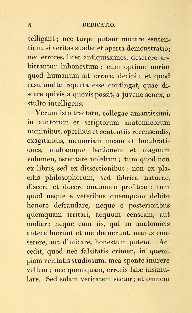 telligant; nec turpe putant mutare senten- tiam, si veritas suadet et aperta demonstratio; nec errores, licet antiquissimos, deserere ar- bitrantur inhonestum : cum optime norint quod humanum sit errare, decipi ; et quod casu multa reperta esse contingat, quae di- scere quivis a quovis possit, a juvene senex, a stulto intelligens. Verum isto tractatu, collegae amantissimi, in auctorum et scriptorum anatomicorum nominibus, operibus et sententiis recensendis^ exagitandis, memoriam meam et lucubrati- ones, multamque lectionem et magnum volumen, ostentare nolebam ; tum quod non ex libris, sed ex dissectionibus: non ex pla- citis philosophorum, sed fabrica naturae, discere et docere anatomen profitear : tum quod neque e veteribus quemquam debito honore defraudare, neque e posterioribus quemquam irritari, aequum censeam, aut moliar: neque cum iis, qui in anatomicis antecelluerunt et me docuerunt, manus con- serere, aut dimicare, honestum putem. Ac- cedit, quod nec falsitatis crimen, in quem- piam veritatis studiosum, mea sponte inurere vellem ; nec quemquam, erroris labe insimu- lare. Sed solam veritatem sector; et omnem