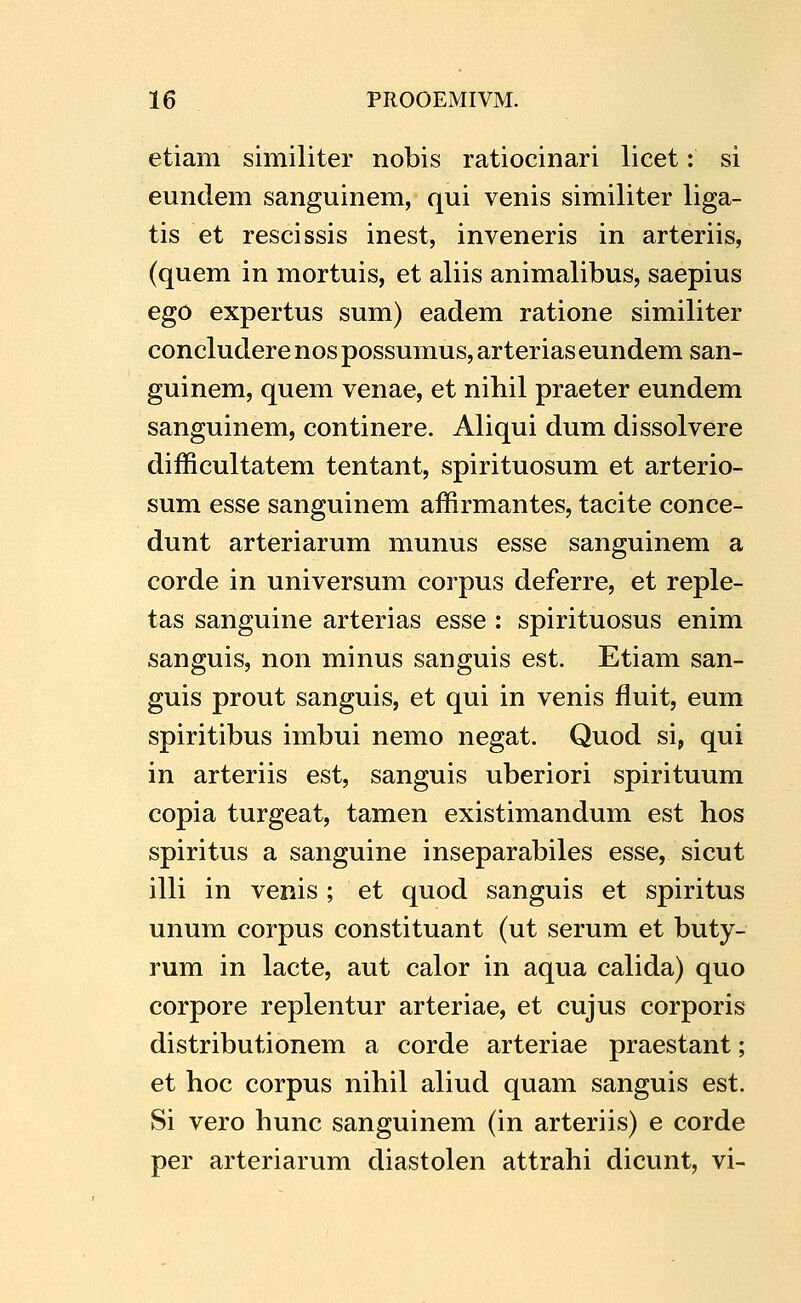 etiam similiter nobis ratiocinari licet: si eundem sanguinem, qui venis similiter liga- tis et rescissis inest, inveneris in arteriis, (quem in mortuis, et aliis animalibus, saepius ego expertus sum) eadem ratione similiter concluderenospossumus,arteriaseundemsan- guinem, quem venae, et nihil praeter eundem sanguinem, continere. Aliqui dum dissolvere difficultatem tentant, spirituosum et arterio- sum esse sanguinem affirmantes, tacite conce- dunt arteriarum munus esse sanguinem a corde in universum corpus deferre, et reple- tas sanguine arterias esse : spirituosus enim sanguis, non minus sanguis est. Etiam san- guis prout sanguis, et qui in venis fluit, eum spiritibus imbui nemo negat. Quod si, qui in arteriis est, sanguis uberiori spirituum copia turgeat, tamen existimandum est hos spiritus a sanguine inseparabiles esse, sicut illi in venis; et quod sanguis et spiritus unum corpus constituant (ut serum et buty- rum in lacte, aut calor in aqua calida) quo corpore replentur arteriae, et cujus corporis distributionem a corde arteriae praestant; et hoc corpus nihil aliud quam sanguis est. Si vero hunc sanguinem (in arteriis) e corde per arteriarum diastolen attrahi dicunt, vi-