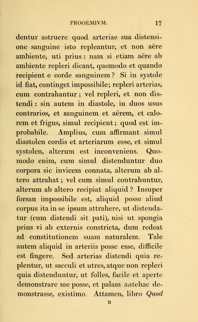 dentur astruere quod arteriae sua distensi- one sanguine isto repleantur, et non aere ambiente, uti prius : nam si etiam aere ab ambiente repleri dicant, quomodo et quando recipient e corde sanguinem ? Si in systole id fiat, continget impossibile; repleri arterias, cum contrahantur ; vel repleri, et non dis- tendi: sin autem in diastole, in duos usus contrarios, et sanguinem et aerem, et calo- rem et frigus, simul recipient; quod est im- probabile. Amplius, cum affirmant simul diastolen cordis et arteriarum esse, et simul systolen, alterum est inconveniens. Quo- modo enim, cum simul distenduntur duo corpora sic invicem connata, alterum ab al- tero attrahat; vel cum simul contrahuntur, alterum ab altero recipiat aliquid ? Insuper forsan impossibile est, aliquid posse aliud corpus ita in se ipsum attrahere, ut distenda- tur (cum distendi sit pati), nisi ut spongia prius vi ab externis constricta, dum redeat ad constitutionem suam naturalem. Tale autem aliquid in arteriis posse esse, difficile est fingere. Sed arterias distendi quia re- plentur, ut sacculi et utres, atque non repleri quia distenduntur, ut folles, facile et aperte demonstrare me posse, et palam antehac de- monstrasse, existimo. Attamen, libro Quod