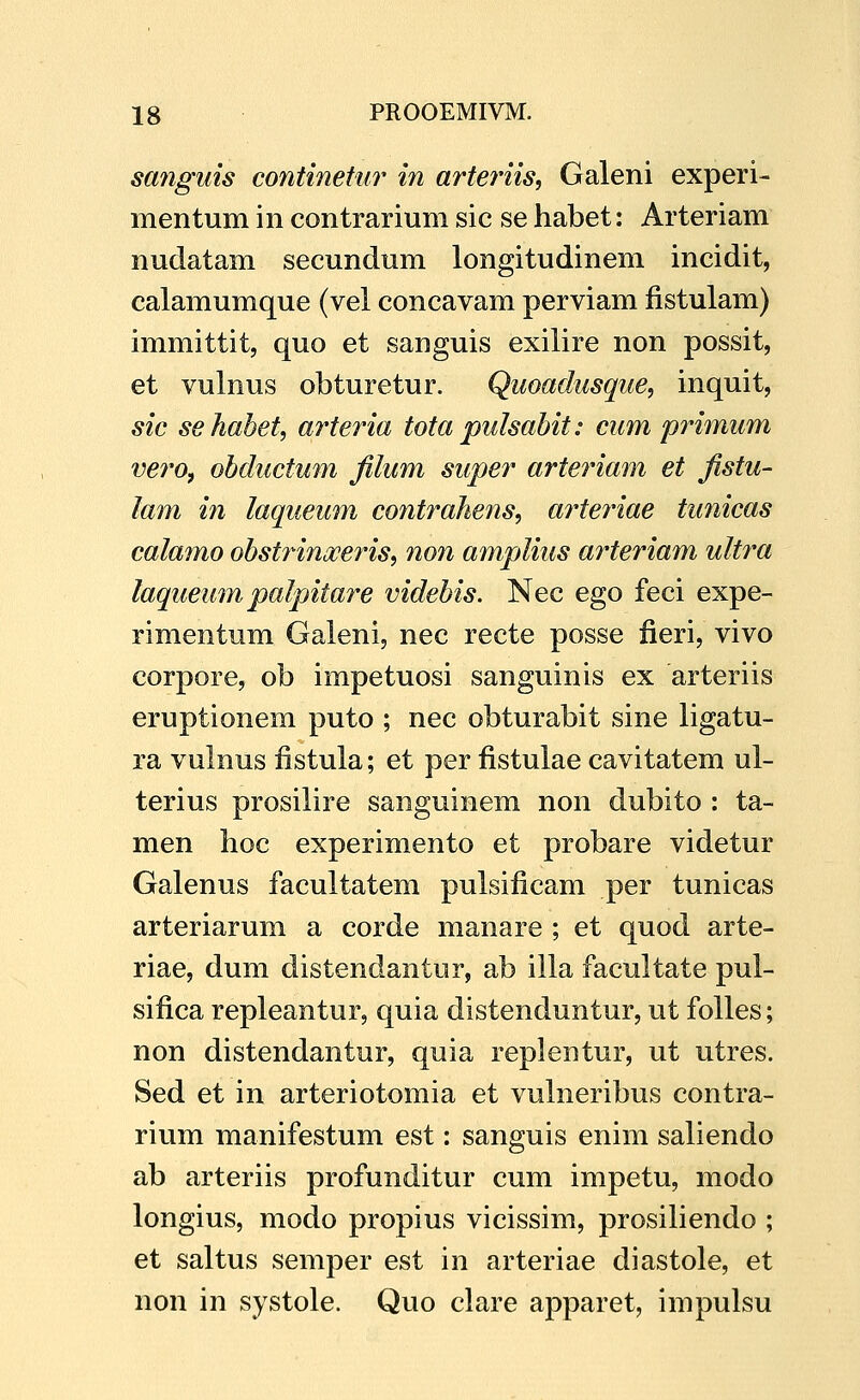 sanguis continetur in arteinis, Galeni experi- mentum in contrarium sic se habet: Arteriam nudatam secundum longitudinem incidit, calamumque (vel concavam perviam fistulam) immittit, quo et sanguis exilire non possit, et vulnus obturetur. Quoadusque, inquit, sic sehabet, arteria tota pulsabit: cum primum ve7'0f obductum filum super arteriam et fistu- lam in laqueum contrahens, arteriae tunicas calamo obst^nmjceriSi non amplius arteriam ultra laqueum palpitare videbis. Nec ego feci expe- rimentum Galeni, nec recte posse fieri, vivo corpore, ob impetuosi sanguinis ex arteriis eruptionem puto ; nec obturabit sine ligatu- ra vulnus fistula; et per fistulae cavitatem ul- terius prosilire sanguinem non dubito : ta- men lioc experimento et probare videtur Galenus facultatem pulsificam per tunicas arteriarum a corde manare ; et quod arte- riae, dum distendantur, ab ilia facultate pul- sifica repleantur, quia distenduntur, ut folles; non distendantur, quia replentur, ut utres. Sed et in arteriotomia et vulneribus contra- rium manifestum est: sanguis enim saliendo ab arteriis profunditur cum impetu, modo longius, modo propius vicissim, prosiliendo ; et saltus semper est in arteriae diastole, et non in systole. Quo clare apparet, impulsu