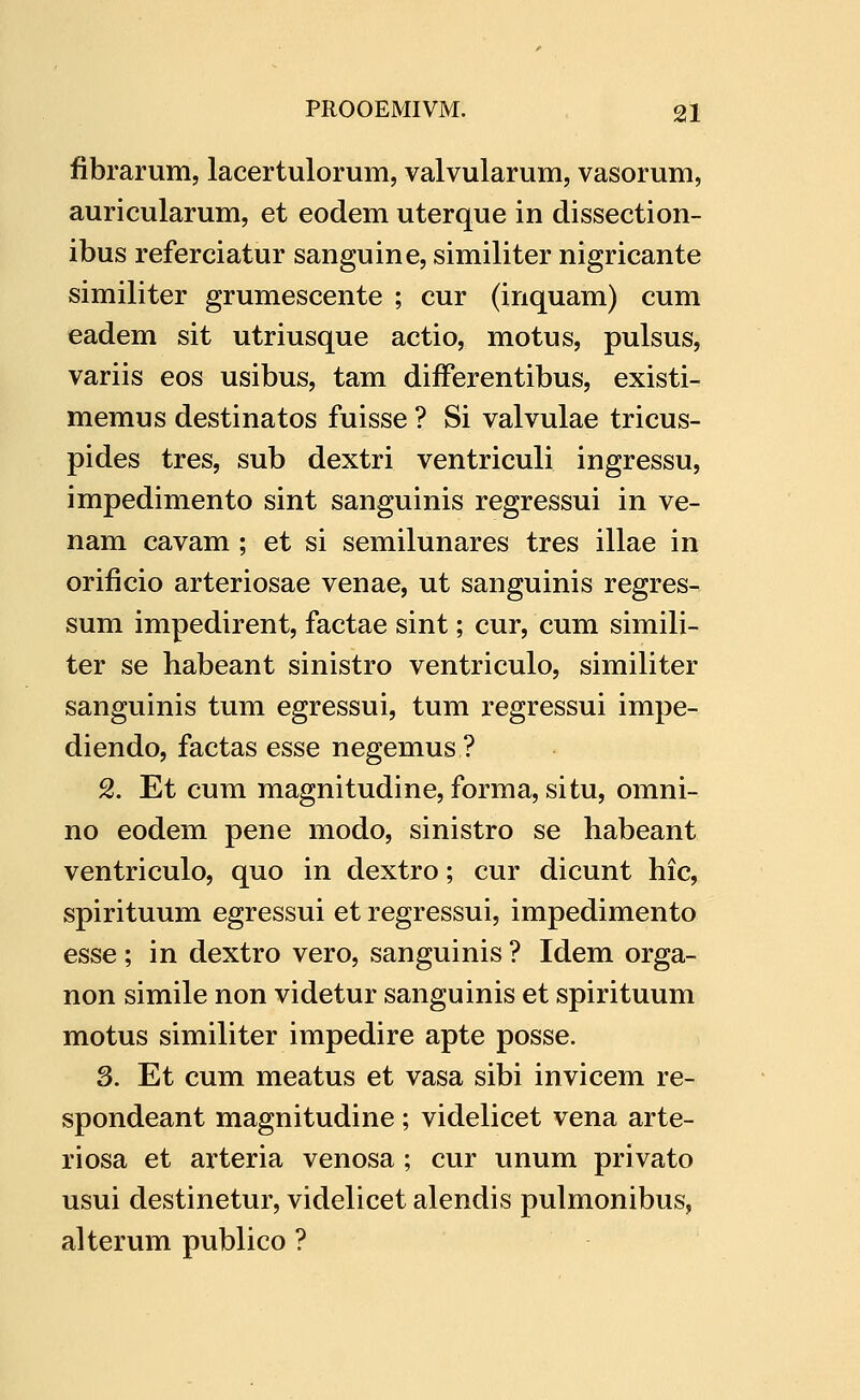 fibrarum, lacertulorum, valvularum, vasorum, auricularum, et eodem uterque in dissection- ibus referciatur sanguine, similiter nigricante similiter grumescente ; cur (inquam) cum eadem sit utriusque actio, motus, pulsus, variis eos usibus, tam differentibus, existi- memus destinatos fuisse ? Si valvulae tricus- pides tres, sub dextri ventriculi ingressu, impedimento sint sanguinis regressui in ve- nam cavam ; et si semilunares tres illae in orificio arteriosae venae, ut sanguinis regres- sum impedirent, factae sint; cur, cum simili- ter se habeant sinistro ventriculo, similiter sanguinis tum egressui, tum regressui impe- diendo, factas esse negemus ? 2. Et cum magnitudine, forma, situ, omni- no eodem pene modo, sinistro se habeant ventriculo, quo in dextro; cur dicunt hic, spirituum egressui et regressui, impedimento esse; in dextro vero, sanguinis ? Idem orga- non simile non videtur sanguinis et spirituum motus similiter impedire apte posse. 3. Et cum meatus et vasa sibi invicem re- spondeant magnitudine; videlicet vena arte- riosa et arteria venosa ; cur unum privato usui destinetur, videlicet alendis pulmonibus, alterum publico ?
