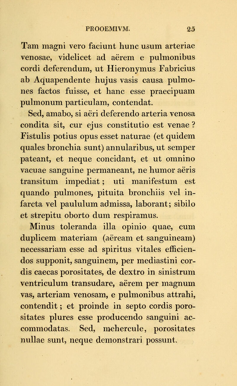 Tam magni vero faciunt hunc usum arteriae venosae, videlicet ad aerem e pulmonibus cordi deferendum, ut Hieronymus Fabricius ab Aquapendente hujus vasis causa pulmo- nes factos fuisse, et hanc esse praecipuam pulmonum particulam, contendat. Sed, amabo, si aeri deferendo arteria venosa condita sit, cur ejus constitutio est venae ? Fistulis potius opus esset naturae (et quidem quales bronchia sunt) annularibus, ut semper pateant, et neque concidant, et ut omnino vacuae sanguine permaneant, ne humor aeris transitum impediat; uti manifestum est quando pulmones, pituita bronchiis vel in- farcta vel paululum admissa, laborant; sibilo et strepitu oborto dum respiramus. Minus toleranda illa opinio quae, cum duplicem materiam (aeream et sanguineam) necessariam esse ad spiritus vitales efficien- dos supponit, sanguinem, per mediastini cor- dis caecas porositates, de dextro in sinistrum ventriculum transudare, aerem per magnum vas, arteriam venosam, e pulmonibus attrahi, contendit; et proinde in septo cordis poro- sitates plures esse producendo sanguini ac- commodatas. Sed, mehercule, porositates nullae sunt, neque demonstrari possunt.