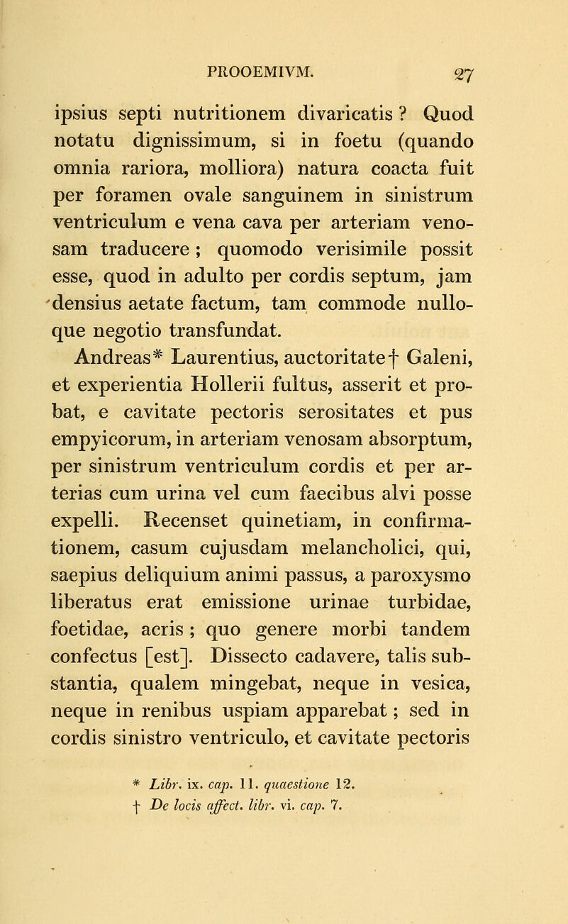 ipsius septi nutritionem divaricatis ? Quod notatu dignissimum, si in foetu (quando omnia rariora, molliora) natura coacta fuit per foramen ovale sanguinem in sinistrum ventriculum e vena cava per arteriam veno- sam traducere ; quomodo verisimile possit esse, quod in adulto per cordis septum, jam densius aetate factum, tam commode nuUo- que negotio transfundat. Andreas* Laurentius, auctoritate f Galeni, et experientia Hollerii fultus, asserit et pro- bat, e cavitate pectoris serositates et pus empyicorum, in arteriam venosam absorptum, per sinistrum ventriculum cordis et per ar- terias cum urina vel cum faecibus alvi posse expelli. Recenset quinetiam, in confirma- tionem, casum cujusdam melancholici, qui, saepius deliquium animi passus, a paroxysmo liberatus erat emissione urinae turbidae, foetidae, acris ; quo genere morbi tandem confectus [est]. Dissecto cadavere, talis sub- stantia, qualem mingebat, neque in vesica, neque in renibus uspiam apparebat; sed in cordis sinistro ventriculo, et cavitate pectoris * Libr, ix. cap. 11. quaestione 12. \ De locis nffect. libr. vi. cap. 7.