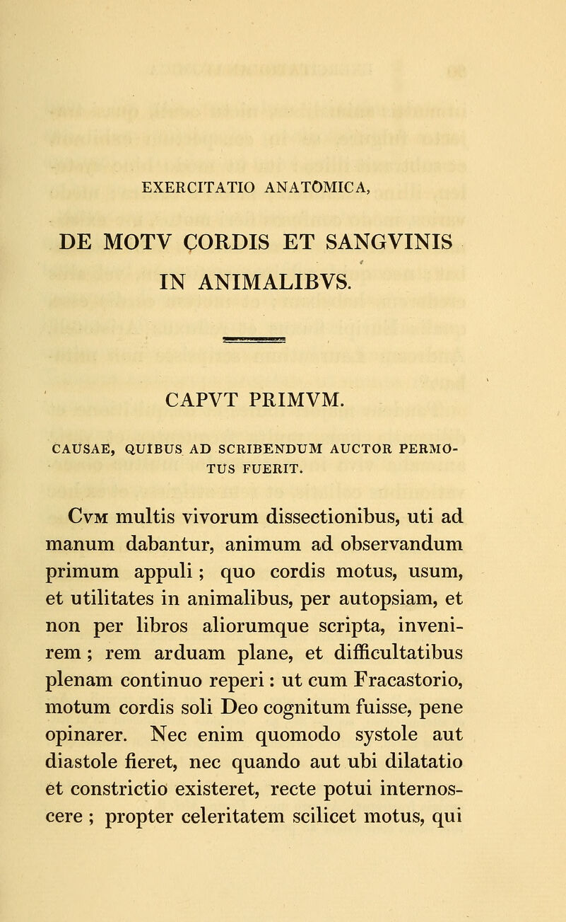 DE MOTV CORDIS ET SANGVINIS IN ANIMALIBVS. CAPVT PRIMVM. CAUSAE, QUlBUS AD SCRIBENDUM AUCTOR PERMO- TUS FUERIT. CvM multis vivorum dissectionibus, uti ad manum dabantur, animum ad observandum primum appuli; quo cordis motus, usum, et utilitates in animalibus, per autopsiam, et non per libros aliorumque scripta, inveni- rem; rem arduam plane, et difficultatibus plenam continuo reperi: ut cum Fracastorio, motum cordis soli Deo cognitum fuisse, pene opinarer. Nec enim quomodo systole aut diastole fieret, nec quando aut ubi dilatatio et constrictio existeret, recte potui internos- cere ; propter celeritatem scilicet motus, qui